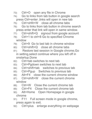 73) Ctrl+O open any file in Chrome 
74) Go to links from tab button in google search 
press Ctrl+enter ,links will open in new tab 
75) Ctrl+shfit+W close all chrome tabs 
76) Go to links from tab button in chrome search 
press enter that link will open in same window. 
77) Ctrl+shift+Q signout from google account 
78) Ctrl+1 to ctrl+8 Go to specified Chrome 
window 
79) Ctrl+9 Go to last tab in chrome window 
80) Ctrl+shift+Q close all chrome tabs 
81) Restore last session in Google chrome,Go 
in setting,select continue where you left off in 
onstartup.Done 
82) Ctrl+tab switches to next tab 
83) Ctrl+Pgdown switches to next tab 
84) Ctrl+shift+tab switches to previous tab 
85) Ctrl+Pgup Switches to previous tab 
86) Alt+F4 close the current chrome window 
87) Ctrl+shift+W close the current chrome 
window 
88) Ctrl+W Close the current chrome tab 
89) Ctrl+F4 Close the current chrome tab 
90) Alt+Home Open Homepage in google 
chrome 
91) F11 Full screen mode in google chrome, 
press again to exit. 
92) Ctrl+plus enlarge everything on webpage 
 