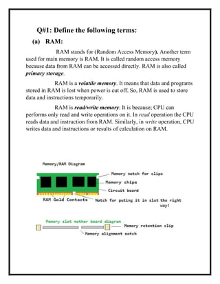Q#1: Define the following terms:
(a) RAM:
RAM stands for (Random Access Memory). Another term
used for main memory is RAM. It is called random access memory
because data from RAM can be accessed directly. RAM is also called
primary storage.
RAM is a volatile memory. It means that data and programs
stored in RAM is lost when power is cut off. So, RAM is used to store
data and instructions temporarily.
RAM is read/write memory. It is because; CPU can
performs only read and write operations on it. In read operation the CPU
reads data and instruction from RAM. Similarly, in write operation, CPU
writes data and instructions or results of calculation on RAM.
 