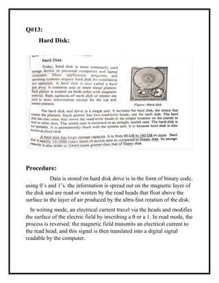 Q#13:
Hard Disk:
Procedure:
Data is stored on hard disk drive is in the form of binary code,
using 0’s and 1’s. the information is spread out on the magnetic layer of
the disk and are read or written by the read heads that float above the
surface to the layer of air produced by the ultra-fast rotation of the disk.
In writing mode, an electrical current travel via the heads and modifies
the surface of the electric field by inscribing a 0 or a 1. In read mode, the
process is reversed: the magnetic field transmits an electrical current to
the read head, and this signal is then translated into a digital signal
readable by the computer.
 