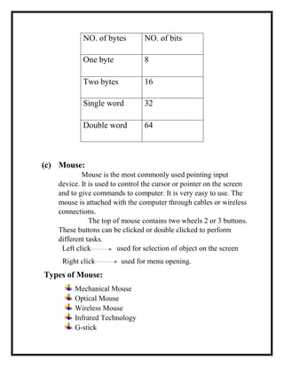 (c) Mouse:
Mouse is the most commonly used pointing input
device. It is used to control the cursor or pointer on the screen
and to give commands to computer. It is very easy to use. The
mouse is attached with the computer through cables or wireless
connections.
The top of mouse contains two wheels 2 or 3 buttons.
These buttons can be clicked or double clicked to perform
different tasks.
Left click used for selection of object on the screen
Right click used for menu opening.
Types of Mouse:
Mechanical Mouse
Optical Mouse
Wireless Mouse
Infrared Technology
G-stick
NO. of bytes NO. of bits
One byte 8
Two bytes 16
Single word 32
Double word 64
 