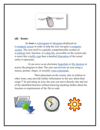 (d) Icons:
An icon is a pictogram or ideogram displayed on
a computer screen in order to help the user navigate a computer
system. The icon itself is a quickly comprehensible symbol of
a software tool, function, or a data file, accessible on the system and
is more like a traffic sign than a detailed illustration of the actual
entity it represents.
It can serve as an electronic hyperlink or file shortcut to
access the program or data. The user can activate an icon using a
mouse, pointer, finger, or recently voice commands.
Their placement on the screen, also in relation to
other icons, may provide further information to the user about their
usage.[2]
In activating an icon, the user can move directly into and out
of the identified function without knowing anything further about the
location or requirements of the file or code.
 