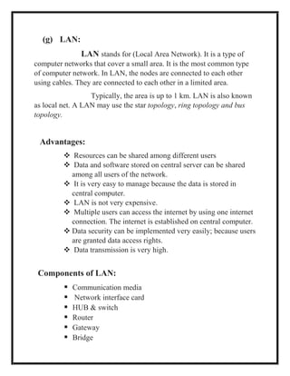 (g) LAN:
LAN stands for (Local Area Network). It is a type of
computer networks that cover a small area. It is the most common type
of computer network. In LAN, the nodes are connected to each other
using cables. They are connected to each other in a limited area.
Typically, the area is up to 1 km. LAN is also known
as local net. A LAN may use the star topology, ring topology and bus
topology.
Advantages:
 Resources can be shared among different users
 Data and software stored on central server can be shared
among all users of the network.
 It is very easy to manage because the data is stored in
central computer.
 LAN is not very expensive.
 Multiple users can access the internet by using one internet
connection. The internet is established on central computer.
 Data security can be implemented very easily; because users
are granted data access rights.
 Data transmission is very high.
Components of LAN:
 Communication media
 Network interface card
 HUB & switch
 Router
 Gateway
 Bridge
 