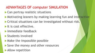 ADVANTAGES OF computer SIMULATION
 Can portray realistic situations
 Motivating leaners by making learning fun and interactive
 Critical situations can be investigated without risk.
 It is cost effective.
 immediate feedback
 Students involved
 Make the impossible possible
 Save the money and other resources
 Allow repetition
 