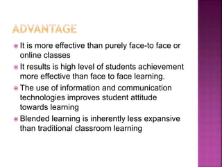  It is more effective than purely face-to face or
online classes
 It results is high level of students achievement
more effective than face to face learning.
 The use of information and communication
technologies improves student attitude
towards learning
 Blended learning is inherently less expansive
than traditional classroom learning
 