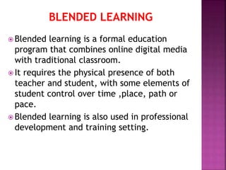 BLENDED LEARNING
 Blended learning is a formal education
program that combines online digital media
with traditional classroom.
 It requires the physical presence of both
teacher and student, with some elements of
student control over time ,place, path or
pace.
 Blended learning is also used in professional
development and training setting.
 