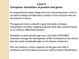 Level 4
Computer simulation of protein and genes
In computational protein design the most interacting factor is that it
can lead to design and laboratory creation of the structure that are
not present in nature.
The approach tried to identify a gene that leads to disease
susceptibility and allow mapping of genetic data onto network based
on an ordinary differential equation.
Simulation to pharmacotherapy was in the field of HIV/AIDS
treatment, through the development of HIV viral based on the clinical
data that shed considerable light on the disease mechanism.
One can produce a newer sequence of the gene also help in
translation and transcription process as well as protein identification.
 