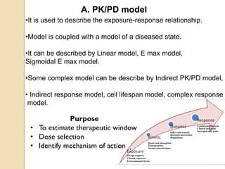•It is used to describe the exposure-response relationship.
•Model is coupled with a model of a diseased state.
•It can be described by Linear model, E max model,
Sigmoidal E max model.
•Some complex model can be describe by Indirect PK/PD model,
• Indirect response model, cell lifespan model, complex response
model.
A. PK/PD model
Purpose
• To estimate therapeutic window
• Dose selection
• Identify mechanism of action
 