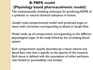 The mathematically modeling technique for predicting ADME of
a synthetic or natural chemical substance in human.
Usually multi-compartmental model with predicted organ or
tissue with correction corresponding to blood or lymph flow.
Model made up of compartment corresponding to the different
physiological organ of the body linked by the circulating blood
system.
Each compartment exactly describes by a tissue volume and
blood flow rate that is specific to the species of the intestine.
Each tissue is defined with the assumption of either perfusion
rate limited or permeability rate limited.
B. PBPK model
(Physiology based pharmacokinetic model)
 