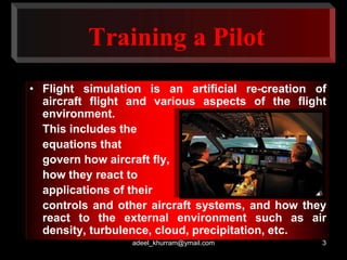 Training a Pilot 
• Flight simulation is an artificial re-creation of 
aircraft flight and various aspects of the flight 
environment. 
This includes the 
equations that 
govern how aircraft fly, 
how they react to 
applications of their 
controls and other aircraft systems, and how they 
react to the external environment such as air 
density, turbulence, cloud, precipitation, etc. 
adeel_khurram@ymail.com 3 
 