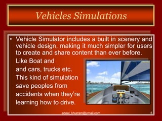 Vehicles Simulations 
• Vehicle Simulator includes a built in scenery and 
vehicle design, making it much simpler for users 
to create and share content than ever before. 
Like Boat and 
and cars, trucks etc. 
This kind of simulation 
save peoples from 
accidents when they’re 
learning how to drive. 
adeel_khurram@ymail.com 5 
 