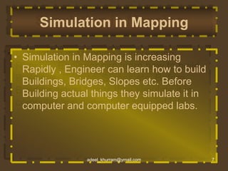 Simulation in Mapping 
• Simulation in Mapping is increasing 
Rapidly , Engineer can learn how to build 
Buildings, Bridges, Slopes etc. Before 
Building actual things they simulate it in 
computer and computer equipped labs. 
adeel_khurram@ymail.com 7 
