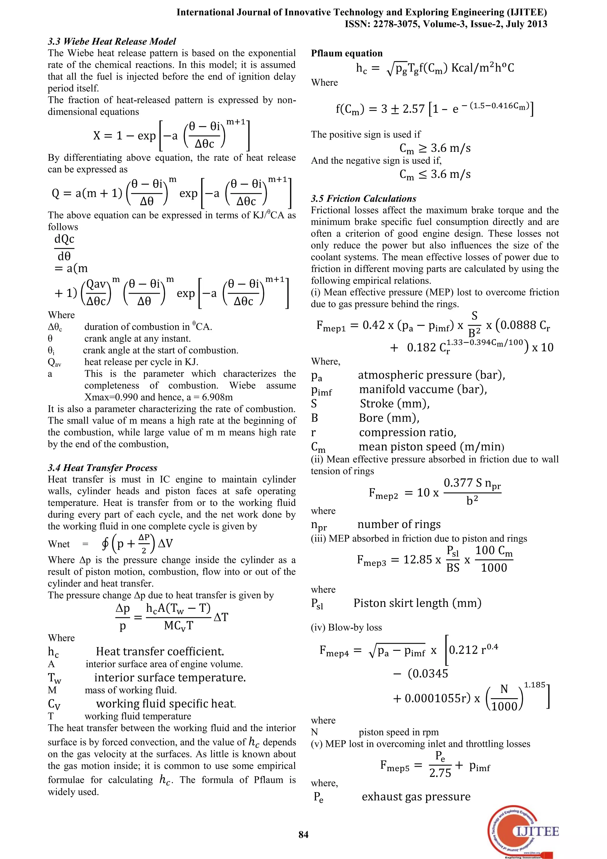 International Journal of Innovative Technology and Exploring Engineering (IJITEE)
ISSN: 2278-3075, Volume-3, Issue-2, July 2013
84
3.3 Wiebe Heat Release Model
The Wiebe heat release pattern is based on the exponential
rate of the chemical reactions. In this model; it is assumed
that all the fuel is injected before the end of ignition delay
period itself.
The fraction of heat-released pattern is expressed by non-
dimensional equations
By differentiating above equation, the rate of heat release
can be expressed as
The above equation can be expressed in terms of KJ/θ
CA as
follows
Where
Δθc duration of combustion in θ
CA.
θ crank angle at any instant.
θi crank angle at the start of combustion.
Qav heat release per cycle in KJ.
a This is the parameter which characterizes the
completeness of combustion. Wiebe assume
Xmax=0.990 and hence, a = 6.908m
It is also a parameter characterizing the rate of combustion.
The small value of m means a high rate at the beginning of
the combustion, while large value of m m means high rate
by the end of the combustion,
3.4 Heat Transfer Process
Heat transfer is must in IC engine to maintain cylinder
walls, cylinder heads and piston faces at safe operating
temperature. Heat is transfer from or to the working fluid
during every part of each cycle, and the net work done by
the working fluid in one complete cycle is given by
Wnet =
Where Δp is the pressure change inside the cylinder as a
result of piston motion, combustion, flow into or out of the
cylinder and heat transfer.
The pressure change Δp due to heat transfer is given by
Where
A interior surface area of engine volume.
M mass of working fluid.
.
T working fluid temperature
The heat transfer between the working fluid and the interior
surface is by forced convection, and the value of depends
on the gas velocity at the surfaces. As little is known about
the gas motion inside; it is common to use some empirical
formulae for calculating . The formula of Pflaum is
widely used.
Pflaum equation
Where
The positive sign is used if
And the negative sign is used if,
3.5 Friction Calculations
Frictional losses affect the maximum brake torque and the
minimum brake speciﬁc fuel consumption directly and are
often a criterion of good engine design. These losses not
only reduce the power but also inﬂuences the size of the
coolant systems. The mean effective losses of power due to
friction in different moving parts are calculated by using the
following empirical relations.
(i) Mean effective pressure (MEP) lost to overcome friction
due to gas pressure behind the rings.
Where,
)
(ii) Mean effective pressure absorbed in friction due to wall
tension of rings
where
(iii) MEP absorbed in friction due to piston and rings
where
(iv) Blow-by loss
where
N piston speed in rpm
(v) MEP lost in overcoming inlet and throttling losses
where,
 