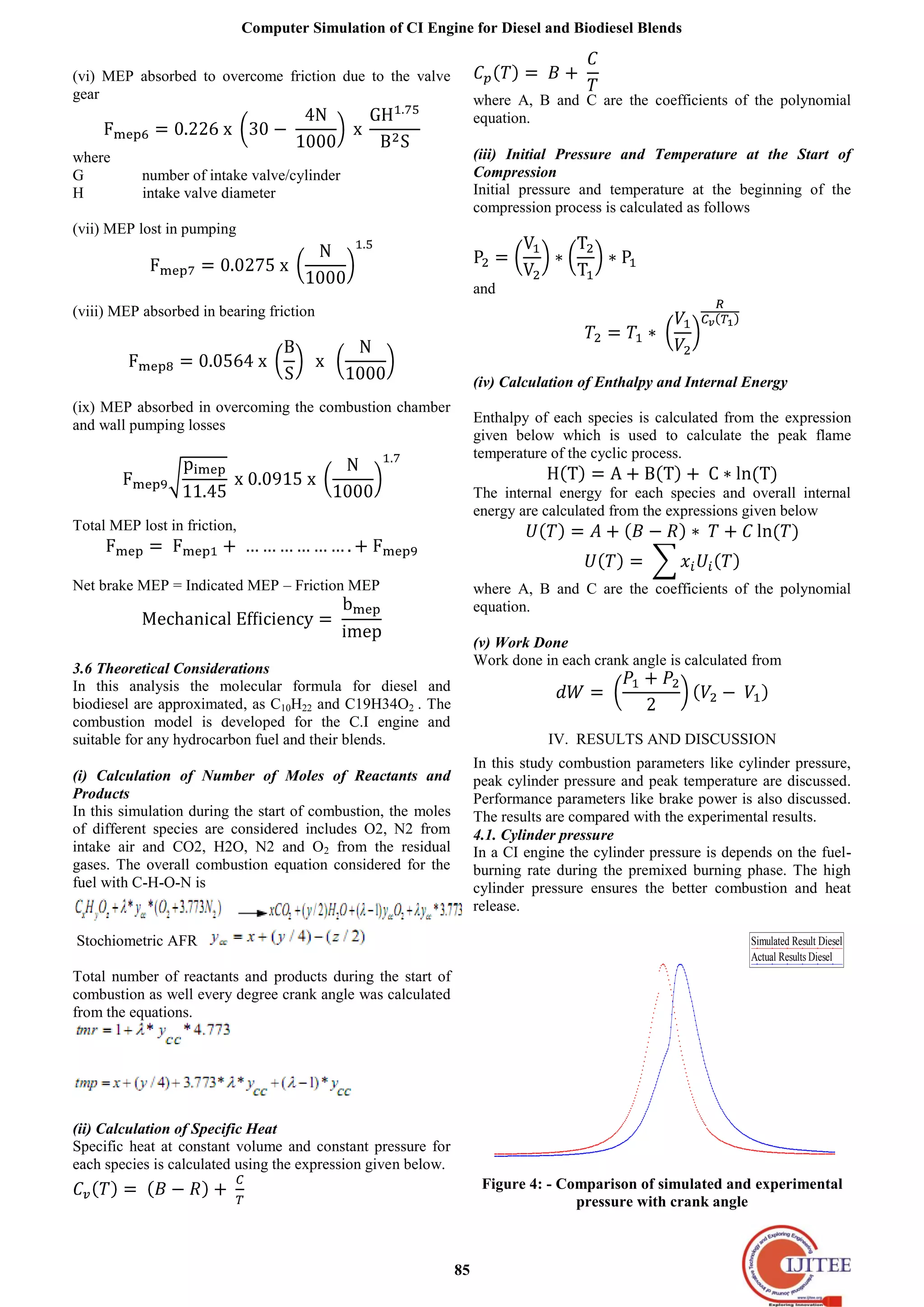 Computer Simulation of CI Engine for Diesel and Biodiesel Blends
85
(vi) MEP absorbed to overcome friction due to the valve
gear
where
G number of intake valve/cylinder
H intake valve diameter
(vii) MEP lost in pumping
(viii) MEP absorbed in bearing friction
(ix) MEP absorbed in overcoming the combustion chamber
and wall pumping losses
Total MEP lost in friction,
Net brake MEP = Indicated MEP – Friction MEP
3.6 Theoretical Considerations
In this analysis the molecular formula for diesel and
biodiesel are approximated, as C10H22 and C19H34O2 . The
combustion model is developed for the C.I engine and
suitable for any hydrocarbon fuel and their blends.
(i) Calculation of Number of Moles of Reactants and
Products
In this simulation during the start of combustion, the moles
of different species are considered includes O2, N2 from
intake air and CO2, H2O, N2 and O2 from the residual
gases. The overall combustion equation considered for the
fuel with C-H-O-N is
Stochiometric AFR
Total number of reactants and products during the start of
combustion as well every degree crank angle was calculated
from the equations.
(ii) Calculation of Specific Heat
Specific heat at constant volume and constant pressure for
each species is calculated using the expression given below.
where A, B and C are the coefficients of the polynomial
equation.
(iii) Initial Pressure and Temperature at the Start of
Compression
Initial pressure and temperature at the beginning of the
compression process is calculated as follows
and
(iv) Calculation of Enthalpy and Internal Energy
Enthalpy of each species is calculated from the expression
given below which is used to calculate the peak flame
temperature of the cyclic process.
The internal energy for each species and overall internal
energy are calculated from the expressions given below
where A, B and C are the coefficients of the polynomial
equation.
(v) Work Done
Work done in each crank angle is calculated from
IV. RESULTS AND DISCUSSION
In this study combustion parameters like cylinder pressure,
peak cylinder pressure and peak temperature are discussed.
Performance parameters like brake power is also discussed.
The results are compared with the experimental results.
4.1. Cylinder pressure
In a CI engine the cylinder pressure is depends on the fuel-
burning rate during the premixed burning phase. The high
cylinder pressure ensures the better combustion and heat
release.
Simulated Result Diesel
Actual Results Diesel
0 20 40 60 80 100120140160180200220240260280300320340360
0
10
20
30
40
50
60
70
Crank Angle
Pressure (bar)
Figure 4: - Comparison of simulated and experimental
pressure with crank angle
 