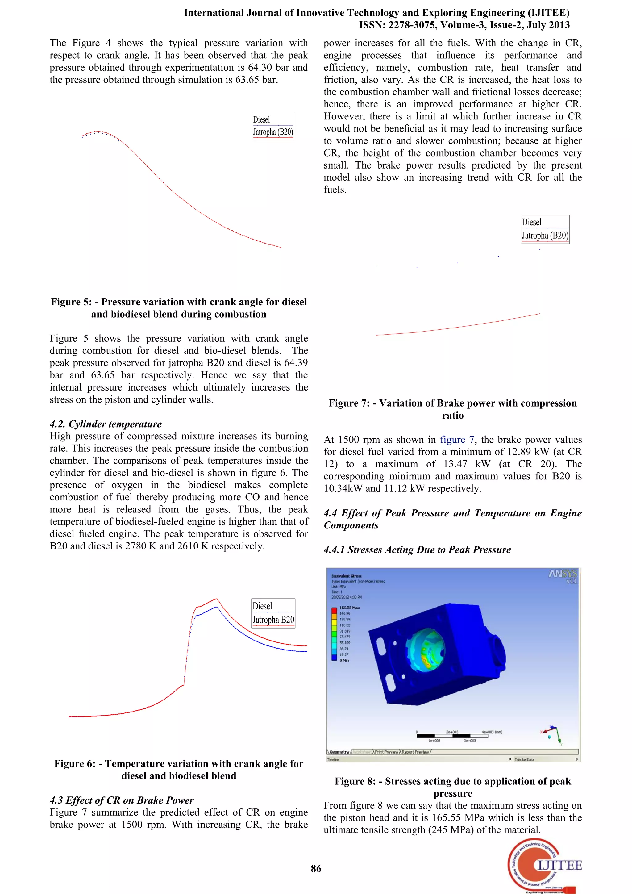 International Journal of Innovative Technology and Exploring Engineering (IJITEE)
ISSN: 2278-3075, Volume-3, Issue-2, July 2013
86
The Figure 4 shows the typical pressure variation with
respect to crank angle. It has been observed that the peak
pressure obtained through experimentation is 64.30 bar and
the pressure obtained through simulation is 63.65 bar.
Diesel
Jatropha (B20)
170 175 180 185 190 195 200 205 210 215 220 225
0
10
20
30
40
50
60
70
CrankAngle (Degree)
Pressure (bar)
Figure 5: - Pressure variation with crank angle for diesel
and biodiesel blend during combustion
Figure 5 shows the pressure variation with crank angle
during combustion for diesel and bio-diesel blends. The
peak pressure observed for jatropha B20 and diesel is 64.39
bar and 63.65 bar respectively. Hence we say that the
internal pressure increases which ultimately increases the
stress on the piston and cylinder walls.
4.2. Cylinder temperature
High pressure of compressed mixture increases its burning
rate. This increases the peak pressure inside the combustion
chamber. The comparisons of peak temperatures inside the
cylinder for diesel and bio-diesel is shown in figure 6. The
presence of oxygen in the biodiesel makes complete
combustion of fuel thereby producing more CO and hence
more heat is released from the gases. Thus, the peak
temperature of biodiesel-fueled engine is higher than that of
diesel fueled engine. The peak temperature is observed for
B20 and diesel is 2780 K and 2610 K respectively.
Diesel
Jatropha B20
0 20 40 60 80 100120140160180200220240260280300320340
0
500
1000
1500
2000
2500
3000
Crank Angle (Degree)
Temperature(Kelvin)
Figure 6: - Temperature variation with crank angle for
diesel and biodiesel blend
4.3 Effect of CR on Brake Power
Figure 7 summarize the predicted effect of CR on engine
brake power at 1500 rpm. With increasing CR, the brake
power increases for all the fuels. With the change in CR,
engine processes that inﬂuence its performance and
efficiency, namely, combustion rate, heat transfer and
friction, also vary. As the CR is increased, the heat loss to
the combustion chamber wall and frictional losses decrease;
hence, there is an improved performance at higher CR.
However, there is a limit at which further increase in CR
would not be beneﬁcial as it may lead to increasing surface
to volume ratio and slower combustion; because at higher
CR, the height of the combustion chamber becomes very
small. The brake power results predicted by the present
model also show an increasing trend with CR for all the
fuels.
Diesel
Jatropha (B20)
10 11 12 13 14 15 16 17 18 19 20 21
9
10
11
12
13
14
CR
Brake Power (KW)
Figure 7: - Variation of Brake power with compression
ratio
At 1500 rpm as shown in figure 7, the brake power values
for diesel fuel varied from a minimum of 12.89 kW (at CR
12) to a maximum of 13.47 kW (at CR 20). The
corresponding minimum and maximum values for B20 is
10.34kW and 11.12 kW respectively.
4.4 Effect of Peak Pressure and Temperature on Engine
Components
4.4.1 Stresses Acting Due to Peak Pressure
Figure 8: - Stresses acting due to application of peak
pressure
From figure 8 we can say that the maximum stress acting on
the piston head and it is 165.55 MPa which is less than the
ultimate tensile strength (245 MPa) of the material.
 