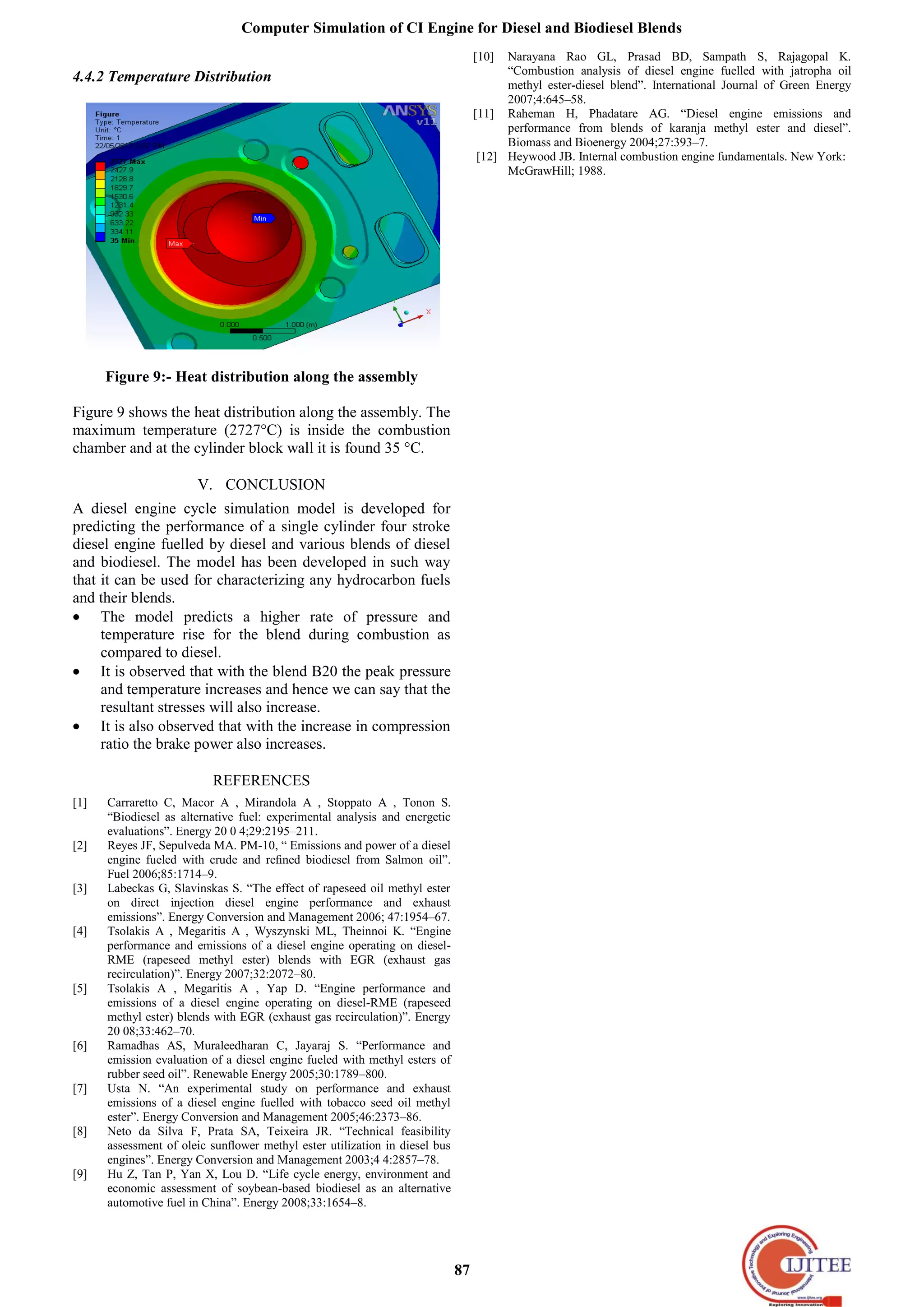 Computer Simulation of CI Engine for Diesel and Biodiesel Blends
87
4.4.2 Temperature Distribution
Figure 9:- Heat distribution along the assembly
Figure 9 shows the heat distribution along the assembly. The
maximum temperature (2727°C) is inside the combustion
chamber and at the cylinder block wall it is found 35 °C.
V. CONCLUSION
A diesel engine cycle simulation model is developed for
predicting the performance of a single cylinder four stroke
diesel engine fuelled by diesel and various blends of diesel
and biodiesel. The model has been developed in such way
that it can be used for characterizing any hydrocarbon fuels
and their blends.
The model predicts a higher rate of pressure and
temperature rise for the blend during combustion as
compared to diesel.
It is observed that with the blend B20 the peak pressure
and temperature increases and hence we can say that the
resultant stresses will also increase.
It is also observed that with the increase in compression
ratio the brake power also increases.
REFERENCES
[1] Carraretto C, Macor A , Mirandola A , Stoppato A , Tonon S.
“Biodiesel as alternative fuel: experimental analysis and energetic
evaluations”. Energy 20 0 4;29:2195–211.
[2] Reyes JF, Sepulveda MA. PM-10, “ Emissions and power of a diesel
engine fueled with crude and reﬁned biodiesel from Salmon oil”.
Fuel 2006;85:1714–9.
[3] Labeckas G, Slavinskas S. “The effect of rapeseed oil methyl ester
on direct injection diesel engine performance and exhaust
emissions”. Energy Conversion and Management 2006; 47:1954–67.
[4] Tsolakis A , Megaritis A , Wyszynski ML, Theinnoi K. “Engine
performance and emissions of a diesel engine operating on diesel-
RME (rapeseed methyl ester) blends with EGR (exhaust gas
recirculation)”. Energy 2007;32:2072–80.
[5] Tsolakis A , Megaritis A , Yap D. “Engine performance and
emissions of a diesel engine operating on diesel-RME (rapeseed
methyl ester) blends with EGR (exhaust gas recirculation)”. Energy
20 08;33:462–70.
[6] Ramadhas AS, Muraleedharan C, Jayaraj S. “Performance and
emission evaluation of a diesel engine fueled with methyl esters of
rubber seed oil”. Renewable Energy 2005;30:1789–800.
[7] Usta N. “An experimental study on performance and exhaust
emissions of a diesel engine fuelled with tobacco seed oil methyl
ester”. Energy Conversion and Management 2005;46:2373–86.
[8] Neto da Silva F, Prata SA, Teixeira JR. “Technical feasibility
assessment of oleic sunﬂower methyl ester utilization in diesel bus
engines”. Energy Conversion and Management 2003;4 4:2857–78.
[9] Hu Z, Tan P, Yan X, Lou D. “Life cycle energy, environment and
economic assessment of soybean-based biodiesel as an alternative
automotive fuel in China”. Energy 2008;33:1654–8.
[10] Narayana Rao GL, Prasad BD, Sampath S, Rajagopal K.
“Combustion analysis of diesel engine fuelled with jatropha oil
methyl ester-diesel blend”. International Journal of Green Energy
2007;4:645–58.
[11] Raheman H, Phadatare AG. “Diesel engine emissions and
performance from blends of karanja methyl ester and diesel”.
Biomass and Bioenergy 2004;27:393–7.
[12] Heywood JB. Internal combustion engine fundamentals. New York:
McGrawHill; 1988.
 