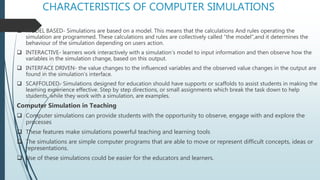 CHARACTERISTICS OF COMPUTER SIMULATIONS
 MODEL BASED- Simulations are based on a model. This means that the calculations And rules operating the
simulation are programmed. These calculations and rules are collectively called “the model”,and it determines the
behaviour of the simulation depending on users action.
 INTERACTIVE- learners work interactively with a simulation’s model to input information and then observe how the
variables in the simulation change, based on this output.
 INTERFACE DRIVEN- the value changes to the influenced variables and the observed value changes in the output are
found in the simulation’s interface.
 SCAFFOLDED- Simulations designed for education should have supports or scaffolds to assist students in making the
learning experience effective. Step by step directions, or small assignments which break the task down to help
students, while they work with a simulation, are examples.
Computer Simulation in Teaching
 Computer simulations can provide students with the opportunity to observe, engage with and explore the
processes
 These features make simulations powerful teaching and learning tools
 The simulations are simple computer programs that are able to move or represent difficult concepts, ideas or
representations.
 Use of these simulations could be easier for the educators and learners.
 