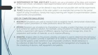  INDEPENDENCE OF TIME, AND PLACE Students can use a simulation at the place and moment
of their own choice. Simulations make experimentation which would otherwise be impossible
 TIME: Dimensions of time can be altered in ways that are not possible with real lab experiments.
 PLACE Studying the dynamics of the solar system is an example that connect to the central
aspect of using simulations, namely that inquiry learning with respect to experimentation creates
opportunities and possibilities.
USES OF COMPUTER SIMULATIONS
1. RESEARCH Simulations are used as research tools to establish trends, demonstrate relationships
between system parameters or make predictions about the future.
2. DESIGN Designers use simulations to characterise or visualise a system that does not yet exist so
as to achieve an optimum solution. For example, using simulation to model a manufacturing
facility to experiment with layout of different capacity machines and storage bins, times for
preparation and transfer of materials, so as to improve efficiency.
3. ANALYSIS: Analysis refers to the process whereby simulation is used to determine the behaviour
or capability of a system currently in operation or to verify its correctness. It may also be used to
test real life systems under extreme or even impossible conditions. Model behaviour is
by collection of data from the system. E.g. optimizing the management of a hospital, by
the scheduling of doctors, staff, equipment and patients.
 