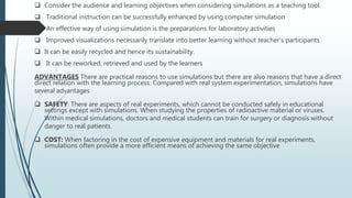  Consider the audience and learning objectives when considering simulations as a teaching tool.
 Traditional instruction can be successfully enhanced by using computer simulation
 An effective way of using simulation is the preparations for laboratory activities
 Improved visualizations necessarily translate into better learning without teacher’s participants
 It can be easily recycled and hence its sustainability.
 It can be reworked, retrieved and used by the learners
ADVANTAGES There are practical reasons to use simulations but there are also reasons that have a direct
direct relation with the learning process. Compared with real system experimentation, simulations have
several advantages
 SAFETY: There are aspects of real experiments, which cannot be conducted safely in educational
settings except with simulations. When studying the properties of radioactive material or viruses.
Within medical simulations, doctors and medical students can train for surgery or diagnosis without
danger to real patients.
 COST: When factoring in the cost of expensive equipment and materials for real experiments,
simulations often provide a more efficient means of achieving the same objective
 