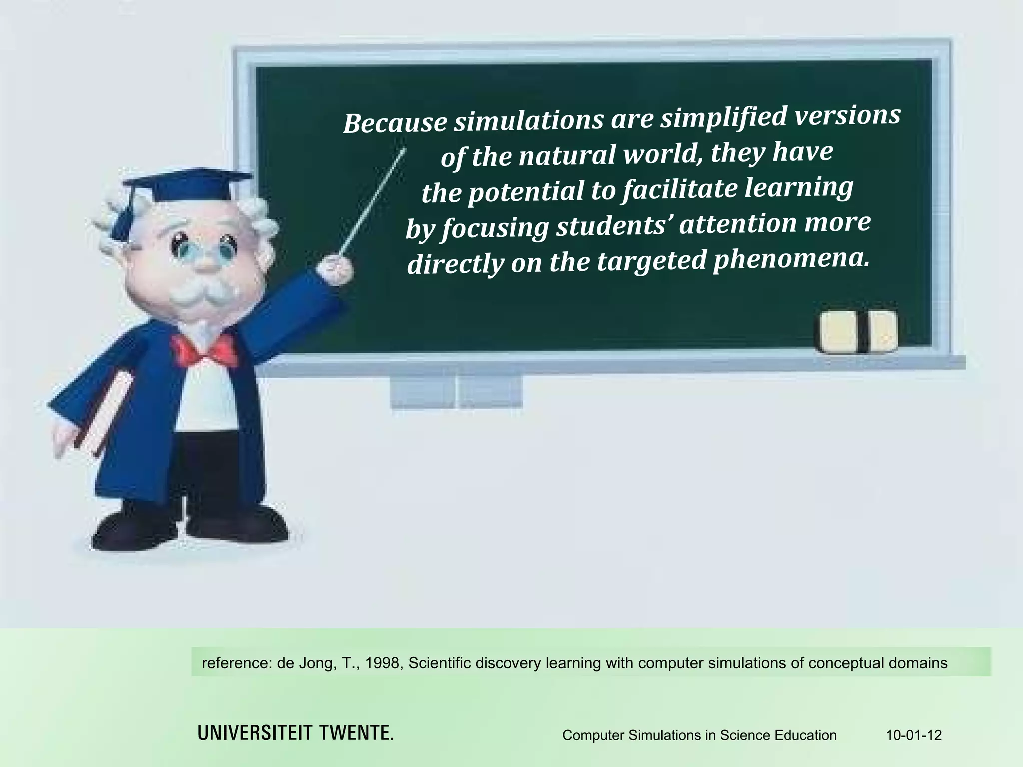 Because simulations are simplified versions of the natural world, they have the potential to facilitate learning by focusing students’ attention more directly on the targeted phenomena. 10-01-12 Computer Simulations in Science Education reference:  de Jong, T., 1998, Scientific discovery learning with computer simulations of conceptual domains 