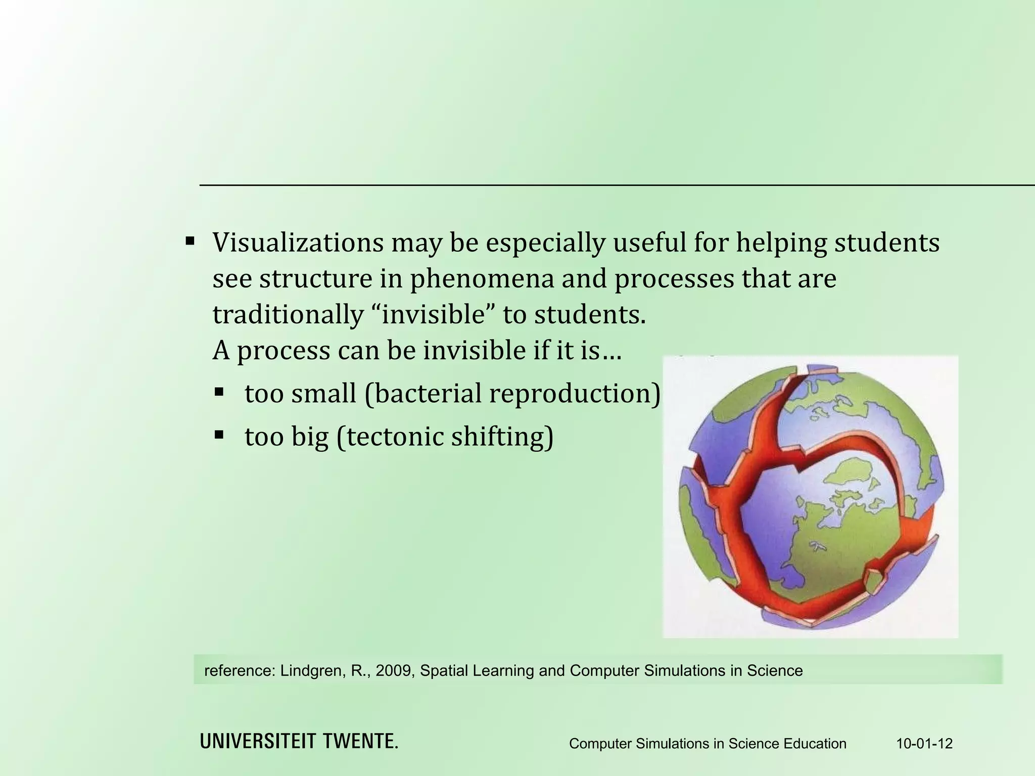 Visualizations may be especially useful for helping students see structure in phenomena and processes that are traditionally “invisible” to students. A process can be invisible if it is… too small (bacterial reproduction) too big (tectonic shifting) 10-01-12 Computer Simulations in Science Education reference:  Lindgren, R., 2009, Spatial Learning and Computer Simulations in Science 