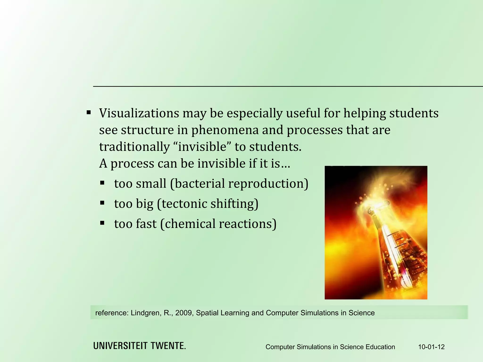 Visualizations may be especially useful for helping students see structure in phenomena and processes that are traditionally “invisible” to students. A process can be invisible if it is… too small (bacterial reproduction) too big (tectonic shifting) too fast (chemical reactions) 10-01-12 Computer Simulations in Science Education reference:  Lindgren, R., 2009, Spatial Learning and Computer Simulations in Science 