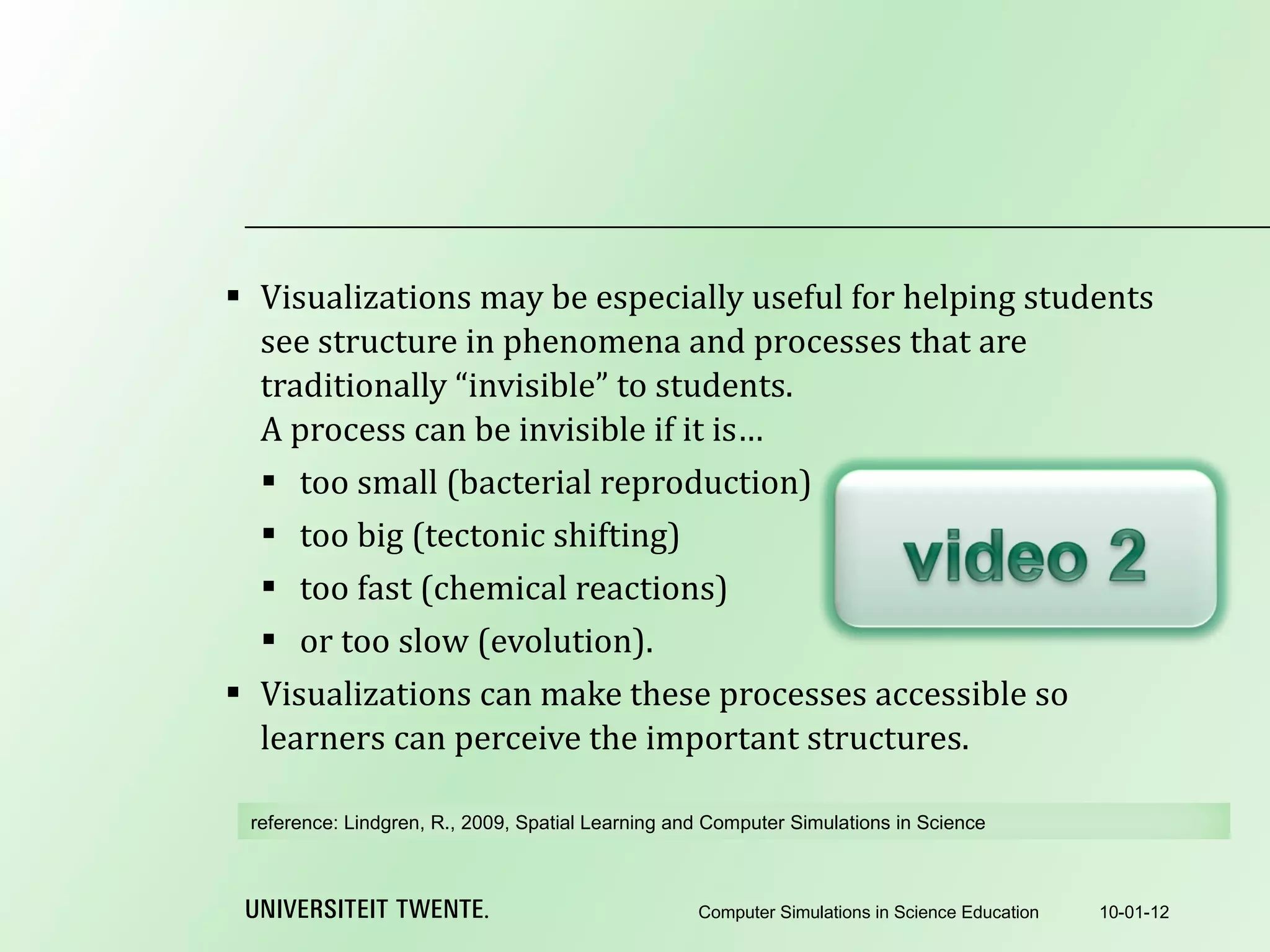 Visualizations may be especially useful for helping students see structure in phenomena and processes that are traditionally “invisible” to students. A process can be invisible if it is… too small (bacterial reproduction) too big (tectonic shifting) too fast (chemical reactions) or too slow (evolution). Visualizations can make these processes accessible so learners can perceive the important structures. 10-01-12 Computer Simulations in Science Education reference:  Lindgren, R., 2009, Spatial Learning and Computer Simulations in Science 