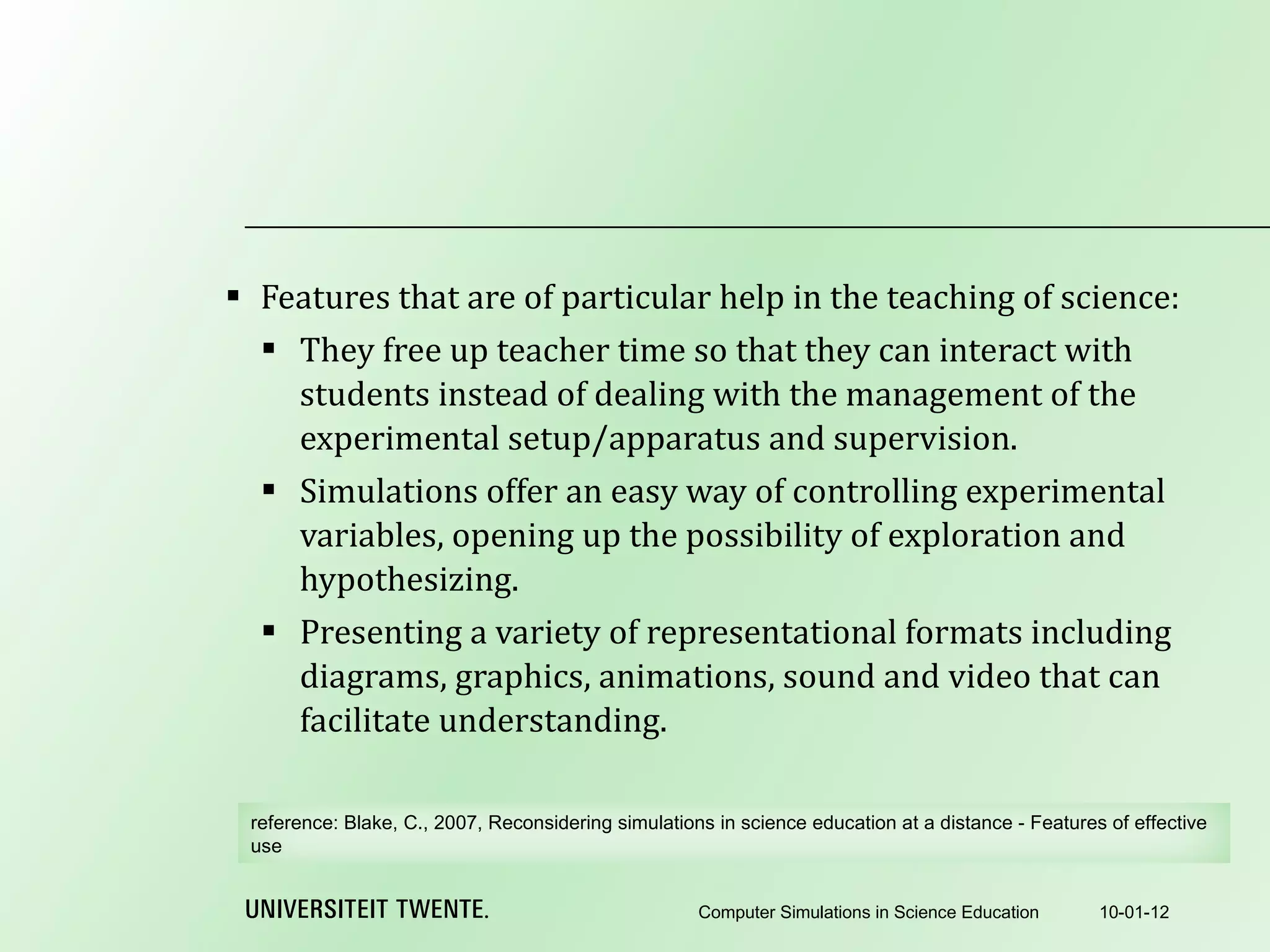 Features that are of particular help in the teaching of science: They free up teacher time so that they can interact with students instead of dealing with the management of the experimental setup/apparatus and supervision. Simulations offer an easy way of controlling experimental variables, opening up the possibility of exploration and hypothesizing. Presenting a variety of representational formats including diagrams, graphics, animations, sound and video that can facilitate understanding. 10-01-12 Computer Simulations in Science Education reference:  Blake, C., 2007, Reconsidering simulations in science education at a distance - Features of effective use 