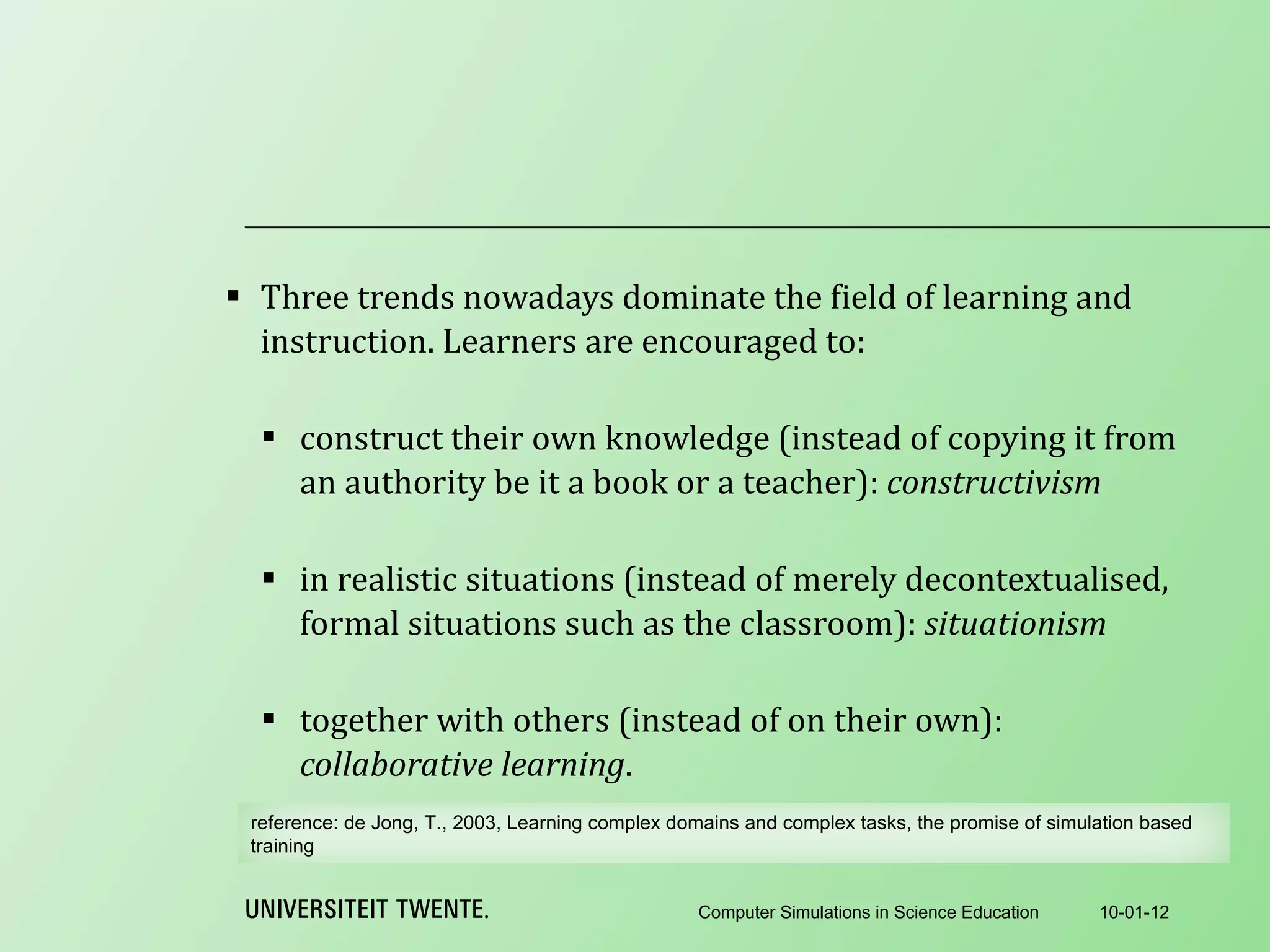 Three trends nowadays dominate the field of learning and instruction. Learners are encouraged to:   construct their own knowledge (instead of copying it from an authority be it a book or a teacher):  constructivism   in realistic situations (instead of merely decontextualised, formal situations such as the classroom):  situationism   together with others (instead of on their own):  collaborative learning . 10-01-12 Computer Simulations in Science Education reference:  de Jong, T., 2003, Learning complex domains and complex tasks, the promise of simulation based training 