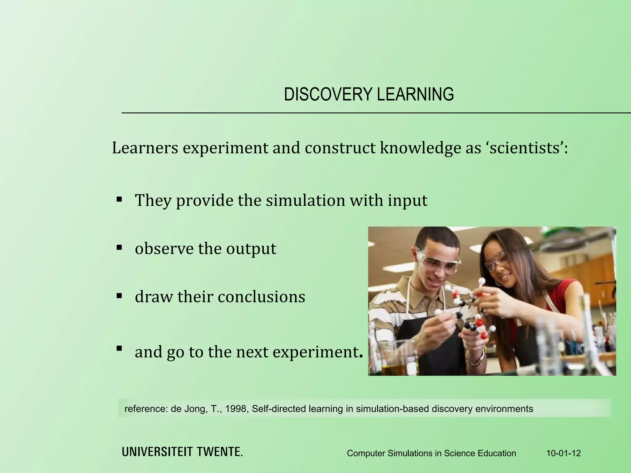 Learners experiment and construct knowledge as ‘scientists’: They provide the simulation with input   observe the output   draw their conclusions   and go to the next experiment . DISCOVERY LEARNING 10-01-12 Computer Simulations in Science Education reference:  de Jong, T., 1998, Self-directed learning in simulation-based discovery environments 