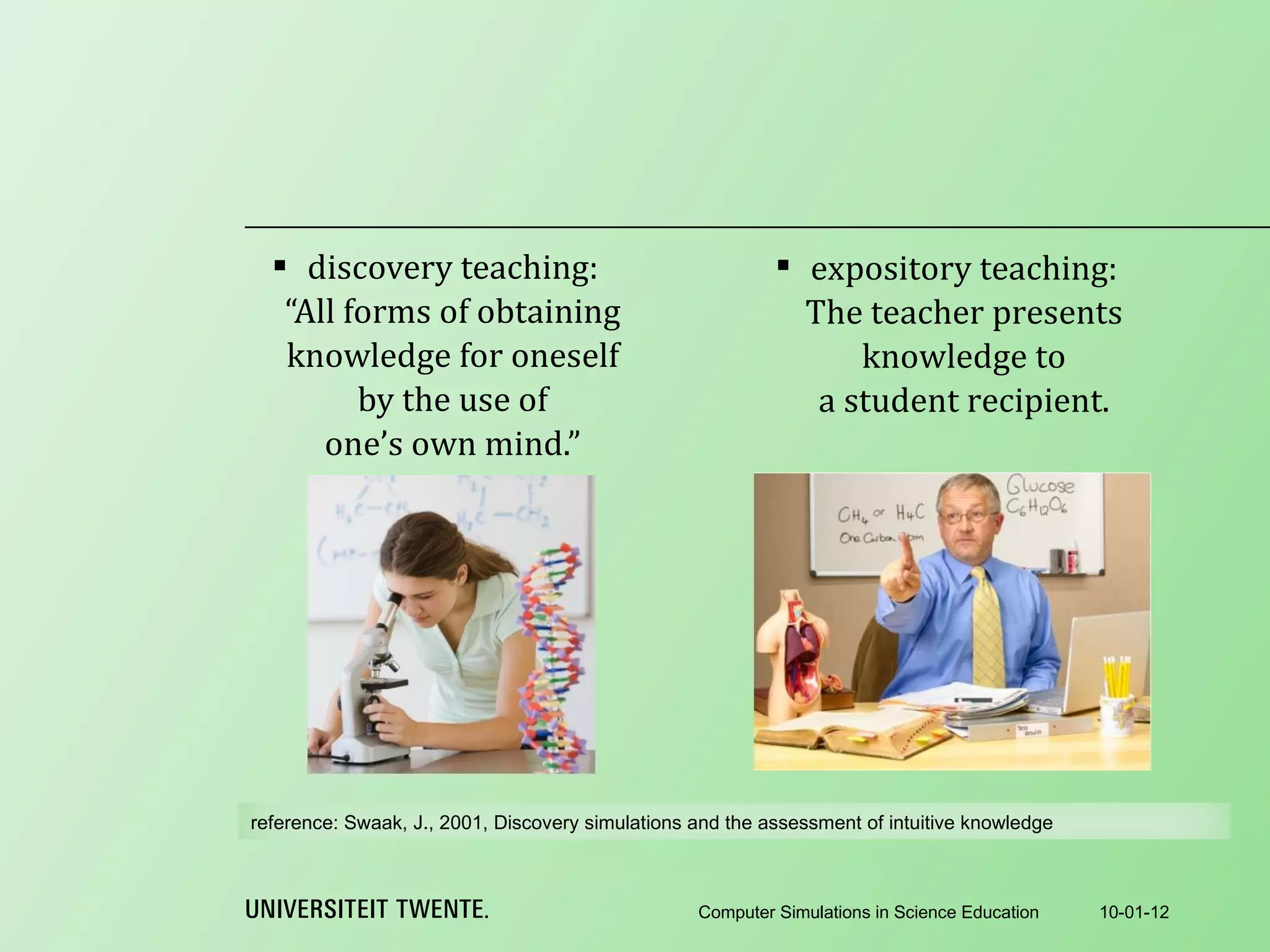discovery teaching: “All forms of obtaining knowledge for oneself by the use of one’s own mind.” 10-01-12 Computer Simulations in Science Education expository teaching: The teacher presents knowledge to a student recipient. reference:  Swaak, J., 2001, Discovery simulations and the assessment of intuitive knowledge 