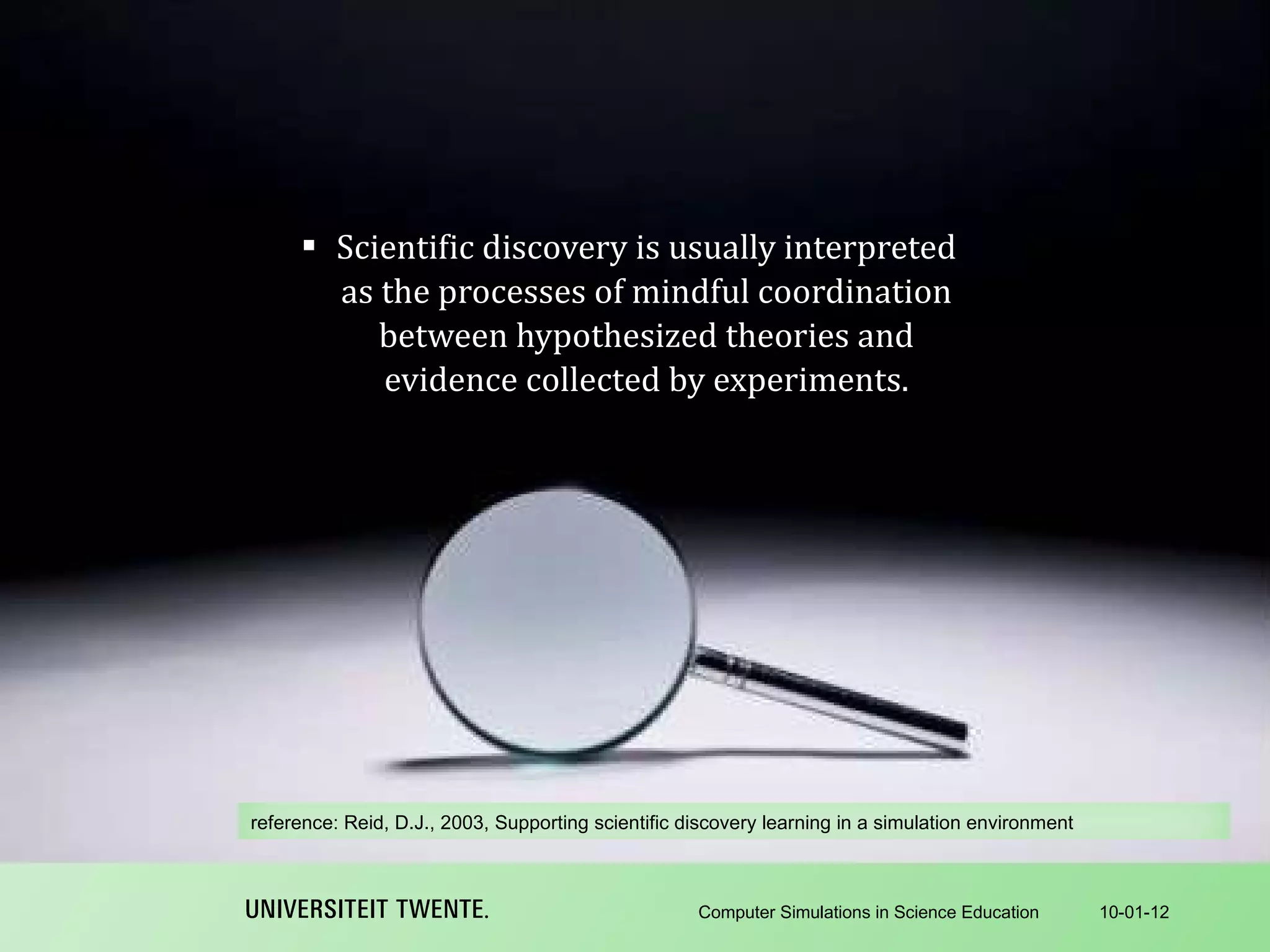 Scientific discovery is usually interpreted as the processes of mindful coordination between hypothesized theories and evidence collected by experiments. 10-01-12 Computer Simulations in Science Education reference:  Reid, D.J., 2003, Supporting scientific discovery learning in a simulation environment 