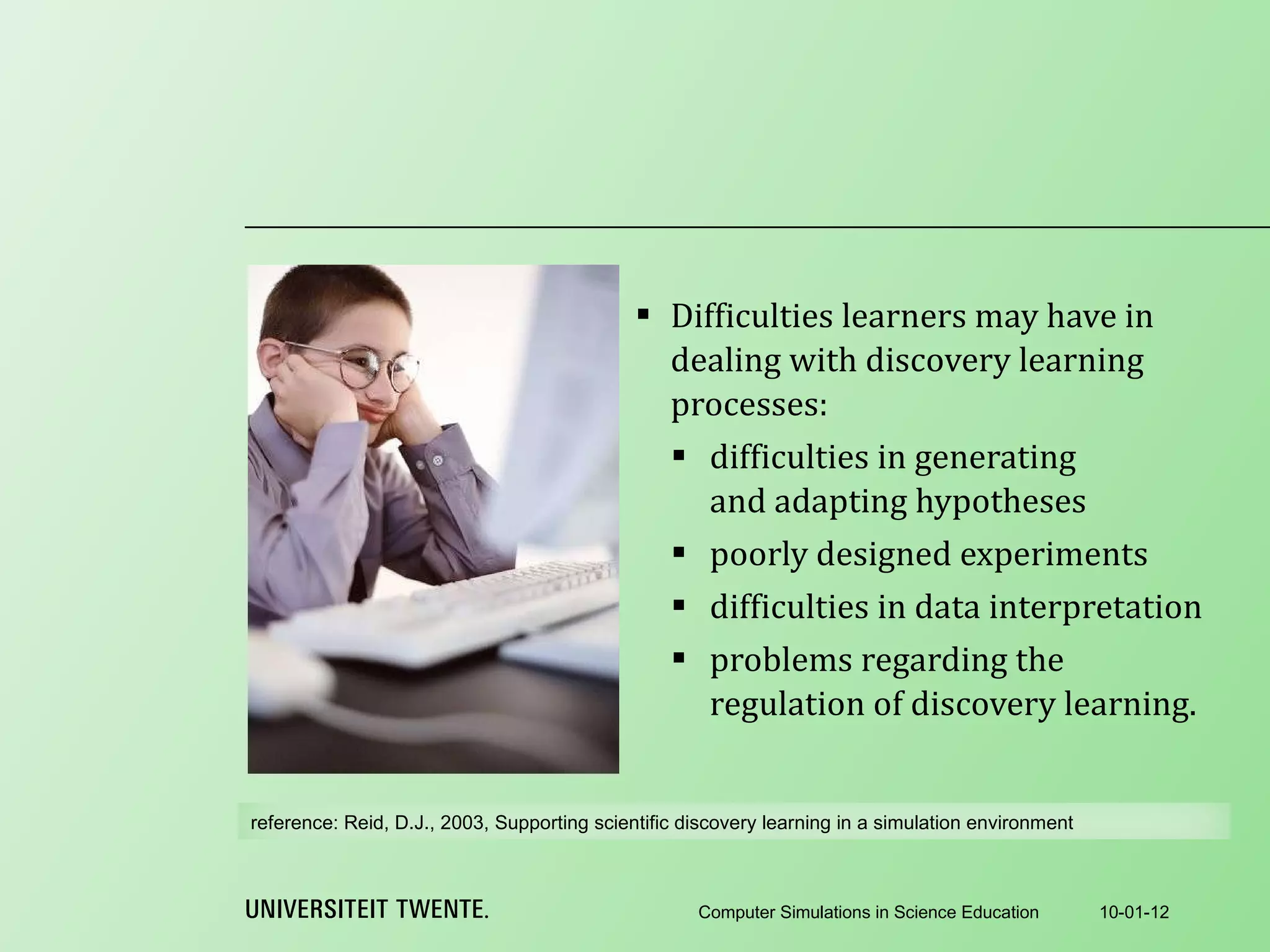 Difficulties learners may have in dealing with discovery learning processes: difficulties in generating and adapting hypotheses poorly designed experiments difficulties in data interpretation problems regarding the regulation of discovery learning . 10-01-12 Computer Simulations in Science Education reference:  Reid, D.J., 2003, Supporting scientific discovery learning in a simulation environment 