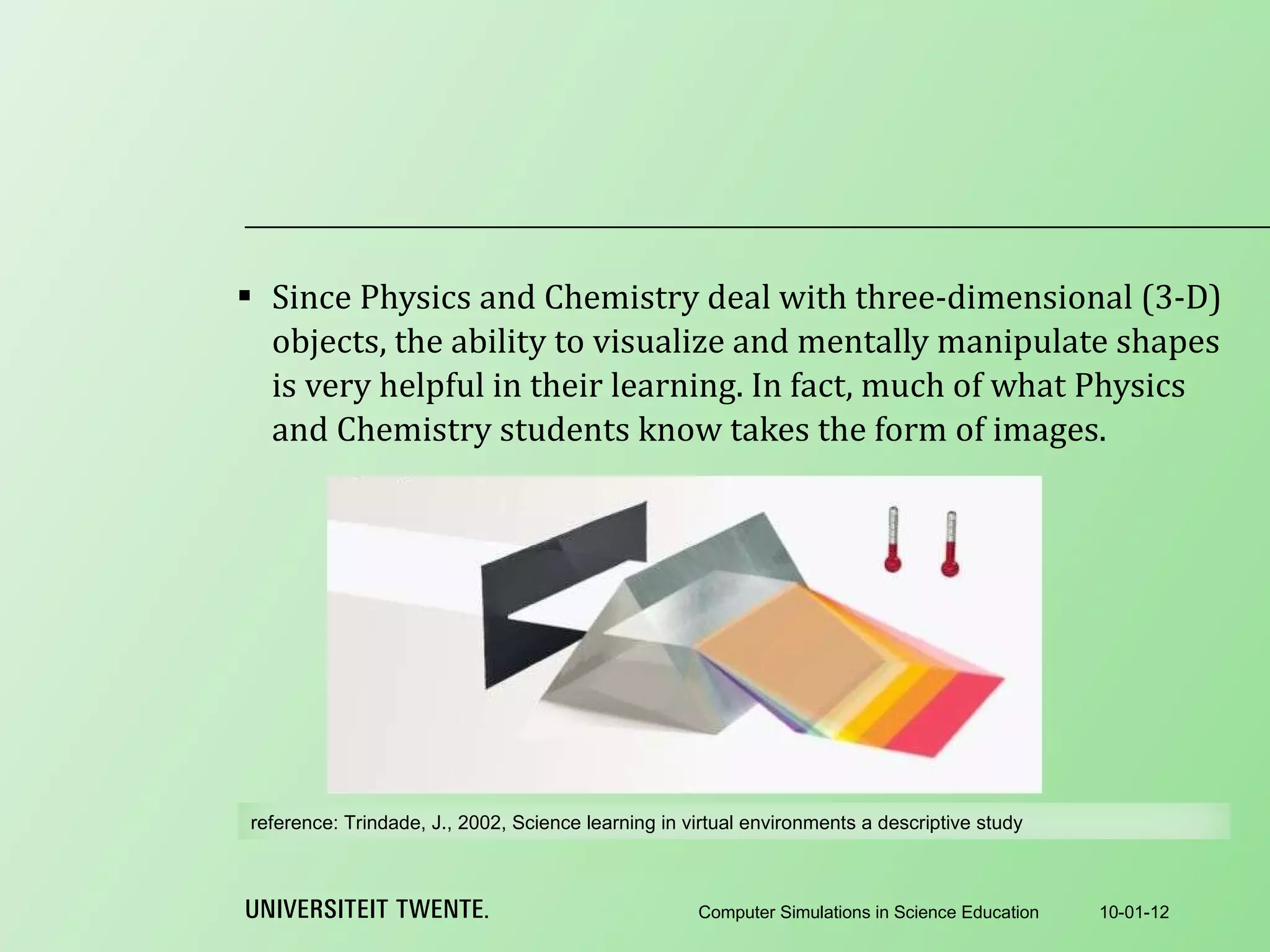 Since Physics and Chemistry deal with three-dimensional (3-D) objects, the ability to visualize and mentally manipulate shapes is very helpful in their learning. In fact, much of what Physics and Chemistry students know takes the form of images. 10-01-12 Computer Simulations in Science Education reference:  Trindade, J., 2002, Science learning in virtual environments a descriptive study 