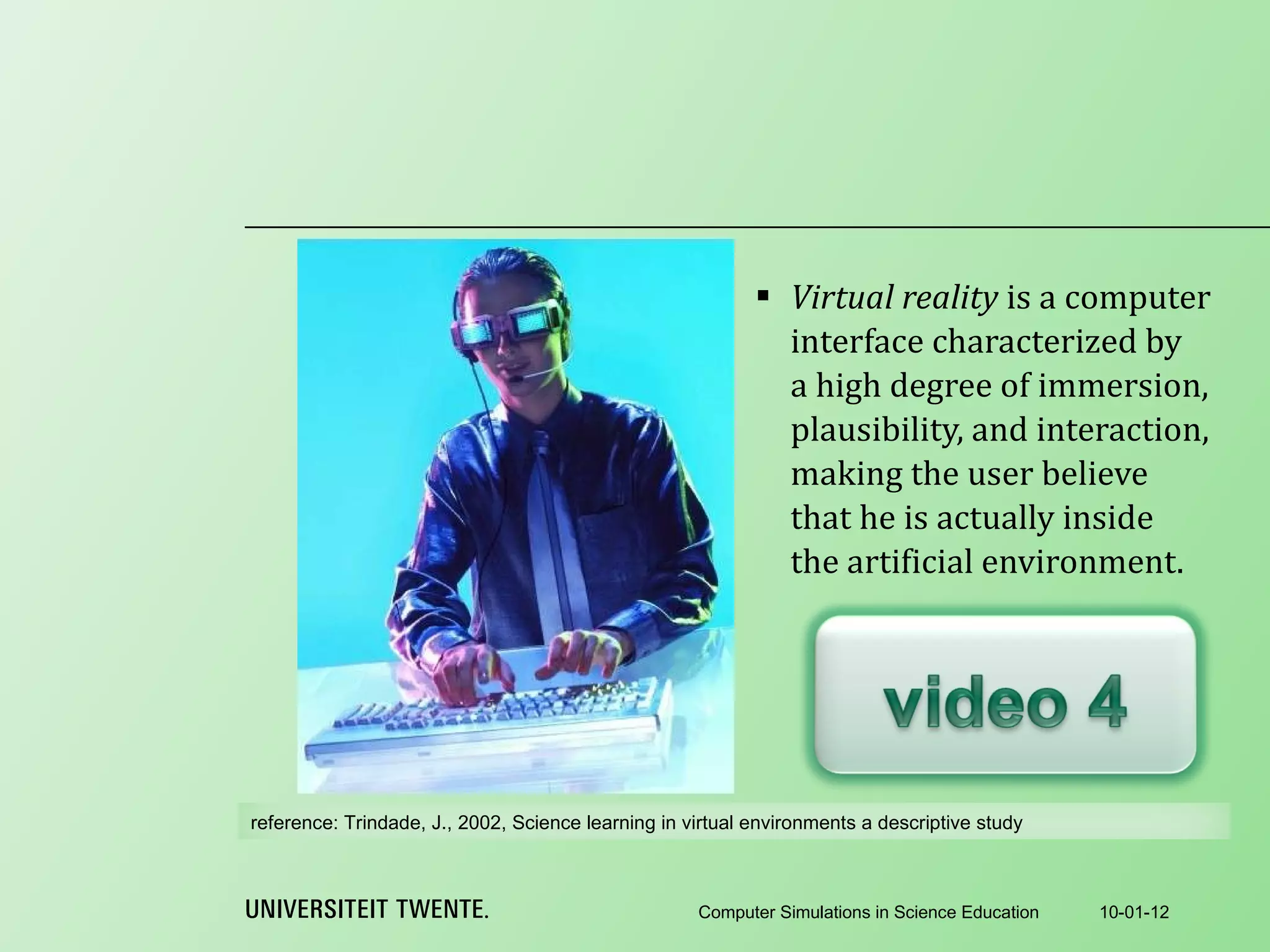 Virtual reality  is a computer interface characterized by a high degree of immersion, plausibility, and interaction, making the user believe that he is actually inside the artificial environment. 10-01-12 Computer Simulations in Science Education reference:  Trindade, J., 2002, Science learning in virtual environments a descriptive study 