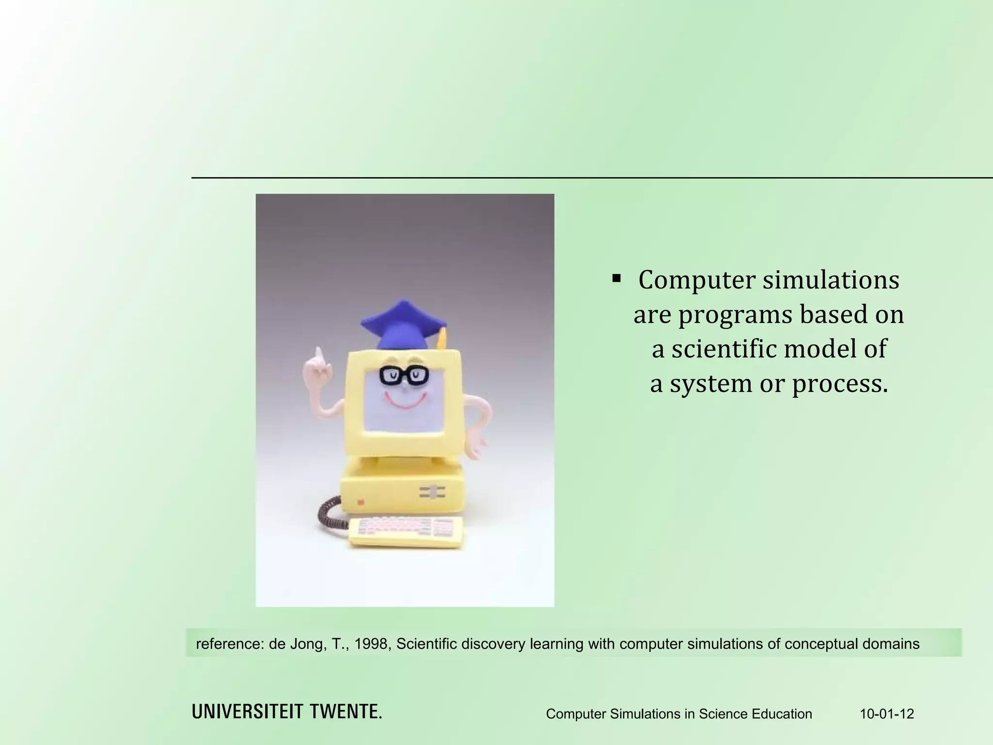 Computer simulations are programs based on a scientific model of a system or process. 10-01-12 Computer Simulations in Science Education reference:  de Jong, T., 1998, Scientific discovery learning with computer simulations of conceptual domains 