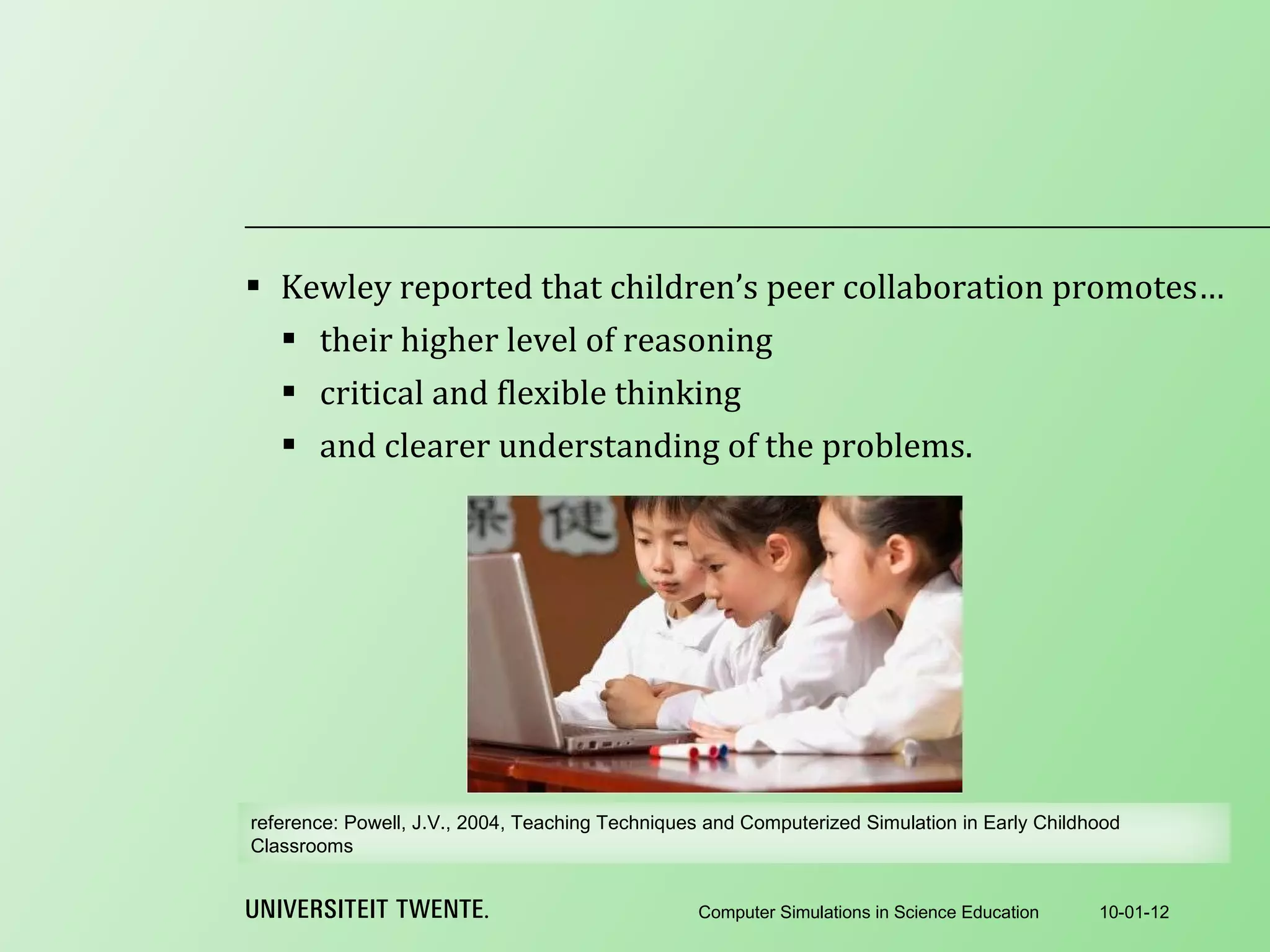 Kewley reported that children’s peer collaboration promotes… their higher level of reasoning critical and flexible thinking and clearer understanding of the problems. 10-01-12 Computer Simulations in Science Education reference:  Powell, J.V., 2004, Teaching Techniques and Computerized Simulation in Early Childhood Classrooms 