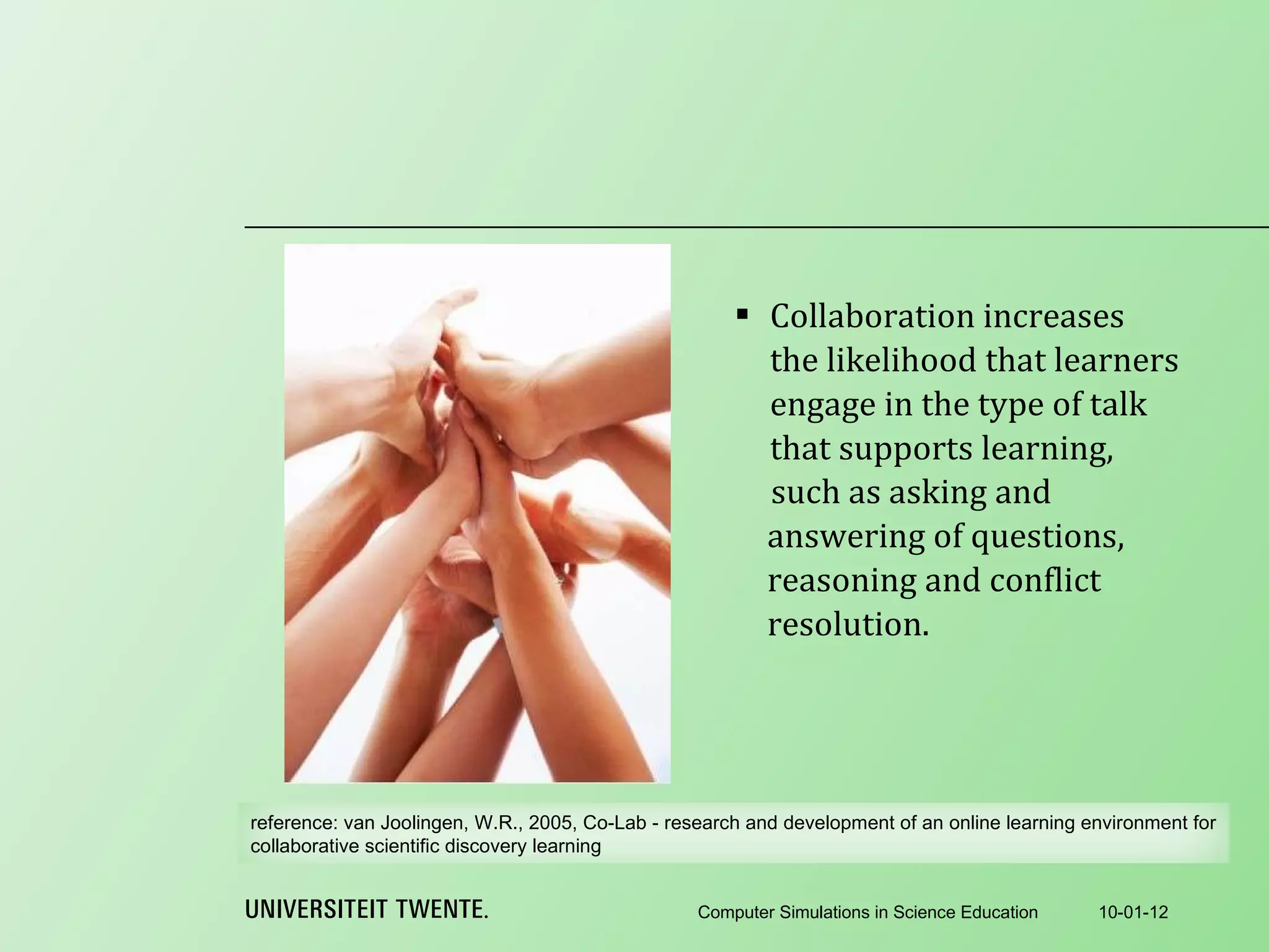 Collaboration increases the likelihood that learners engage in the type of talk that supports learning,  10-01-12 Computer Simulations in Science Education such as asking and answering of questions, reasoning and conflict resolution. reference:  van Joolingen, W.R., 2005, Co-Lab - research and development of an online learning environment for collaborative scientific discovery learning 