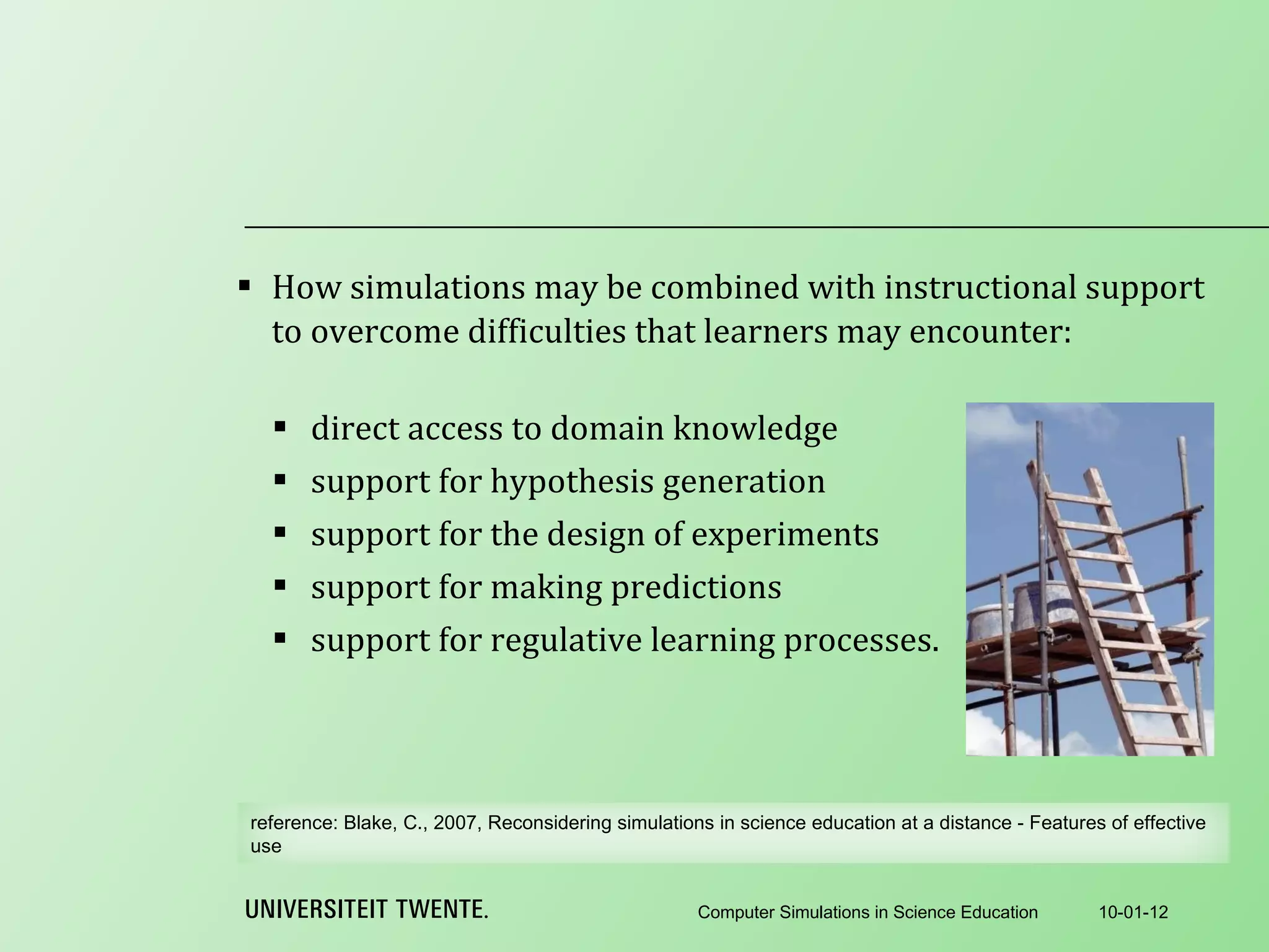 How simulations may be combined with instructional support to overcome difficulties that learners may encounter:   direct access to domain knowledge support for hypothesis generation support for the design of experiments support for making predictions support for regulative learning processes. 10-01-12 Computer Simulations in Science Education reference:  Blake, C., 2007, Reconsidering simulations in science education at a distance - Features of effective use 
