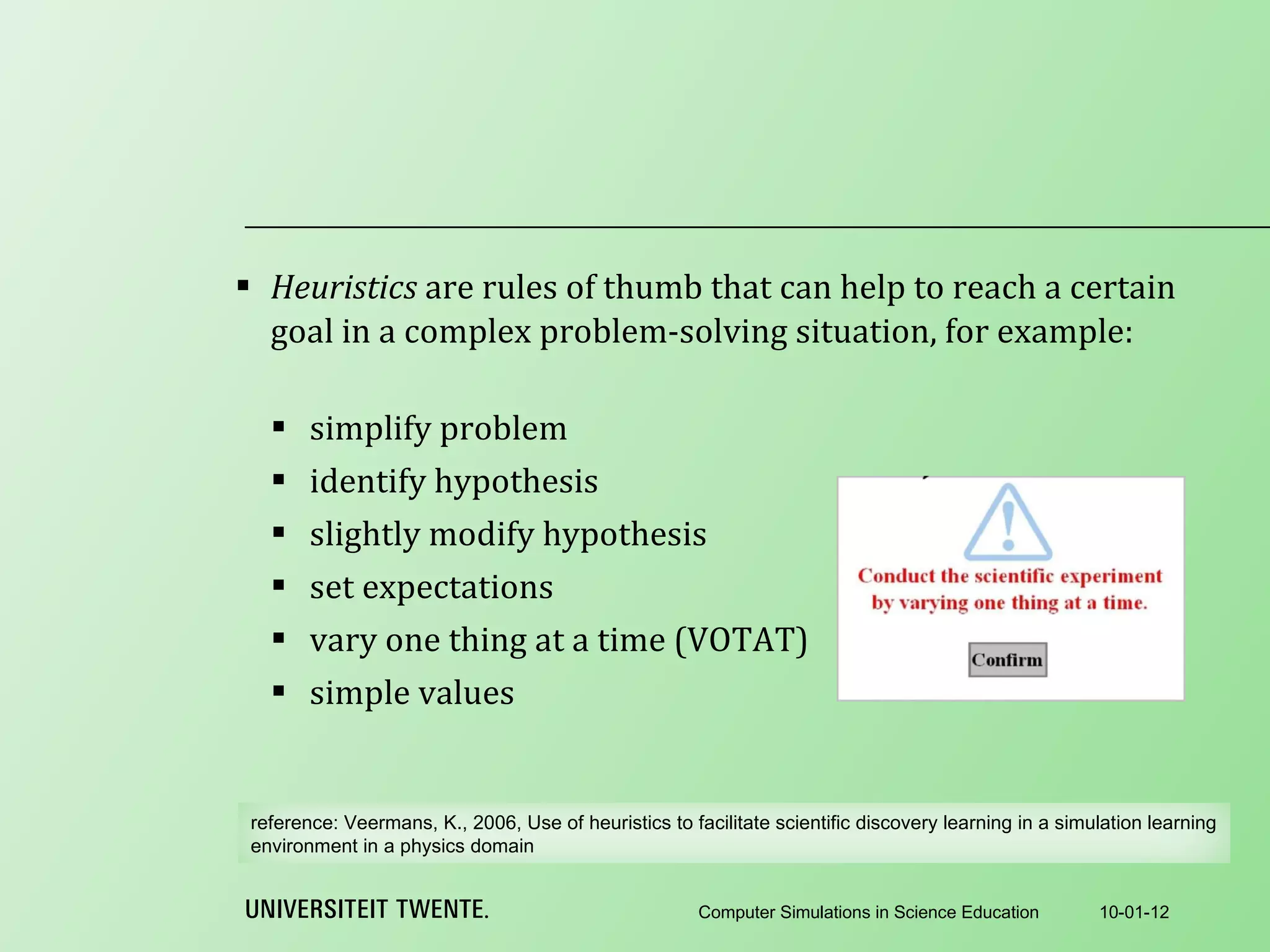 Heuristics  are rules of thumb that can help to reach a certain goal in a complex problem-solving situation, for example:   simplify problem identify hypothesis slightly modify hypothesis set expectations vary one thing at a time (VOTAT) simple values 10-01-12 Computer Simulations in Science Education reference:  Veermans, K., 2006, Use of heuristics to facilitate scientific discovery learning in a simulation learning environment in a physics domain 