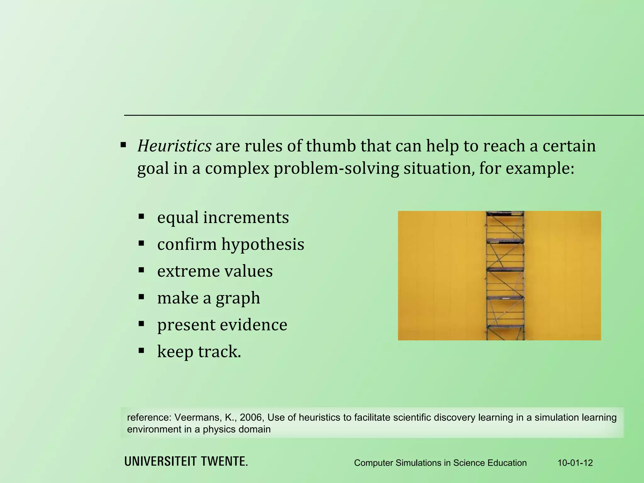 Heuristics  are rules of thumb that can help to reach a certain goal in a complex problem-solving situation, for example:   equal increments confirm hypothesis extreme values make a graph present evidence keep track. 10-01-12 Computer Simulations in Science Education reference:  Veermans, K., 2006, Use of heuristics to facilitate scientific discovery learning in a simulation learning environment in a physics domain 