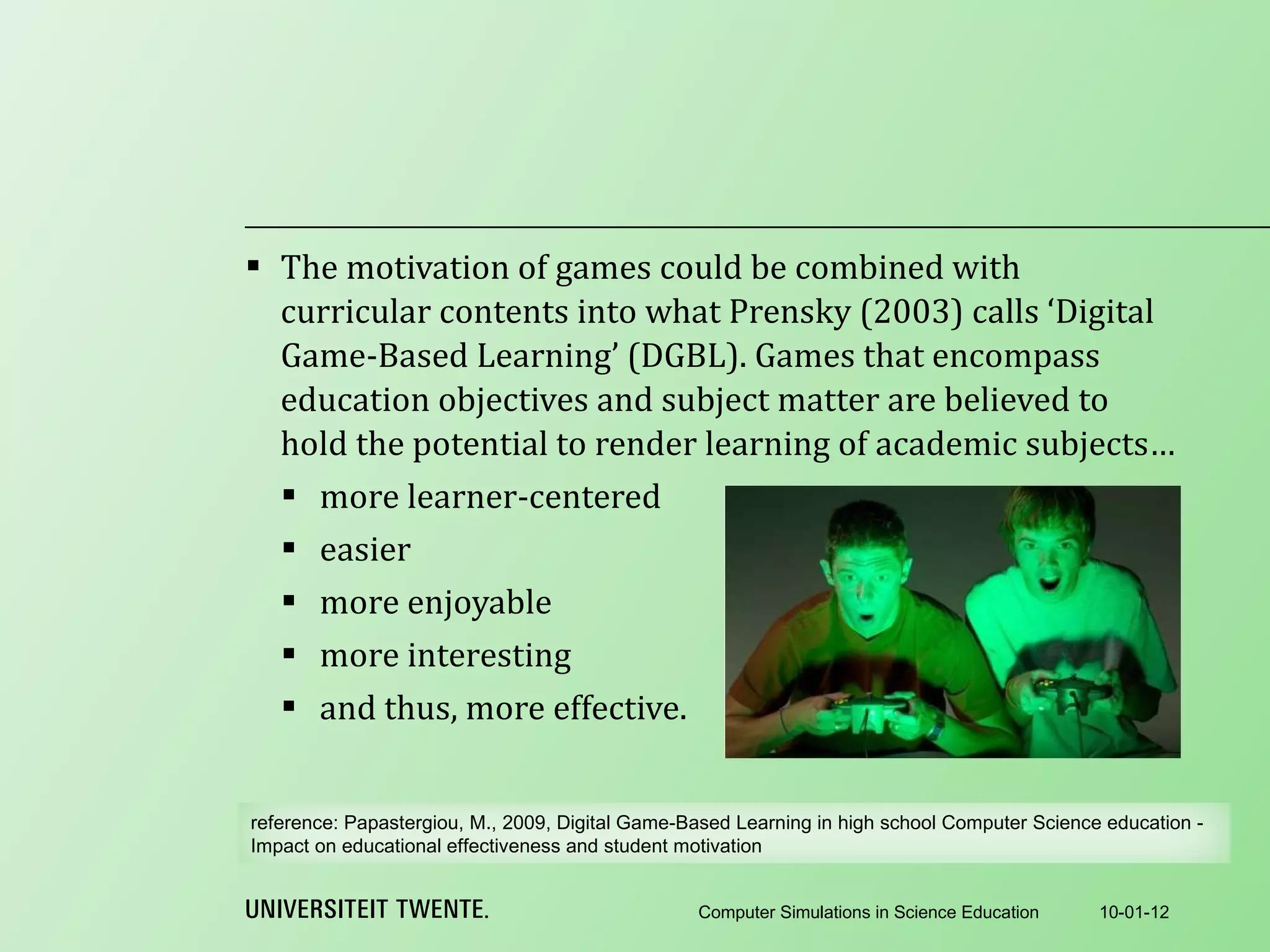The motivation of games could be combined with curricular contents into what Prensky (2003) calls ‘Digital Game-Based Learning’ (DGBL). Games that encompass education objectives and subject matter are believed to hold the potential to render learning of academic subjects… more learner-centered easier more enjoyable more interesting and thus, more effective. 10-01-12 Computer Simulations in Science Education reference:  Papastergiou, M., 2009, Digital Game-Based Learning in high school Computer Science education - Impact on educational effectiveness and student motivation 