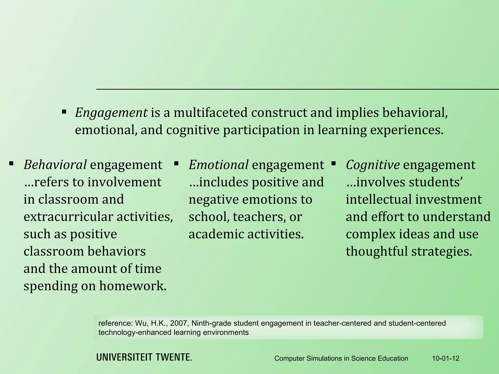 Engagement  is a multifaceted construct and implies behavioral, emotional, and cognitive participation in learning experiences. 10-01-12 Computer Simulations in Science Education Behavioral  engagement …refers to involvement in classroom and extracurricular activities, such as positive classroom behaviors and the amount of time spending on homework. Emotional  engagement …includes positive and negative emotions to school, teachers, or academic activities. Cognitive  engagement …involves students’ intellectual investment and effort to understand complex ideas and use thoughtful strategies. reference:  Wu, H.K., 2007, Ninth-grade student engagement in teacher-centered and student-centered technology-enhanced learning environments 