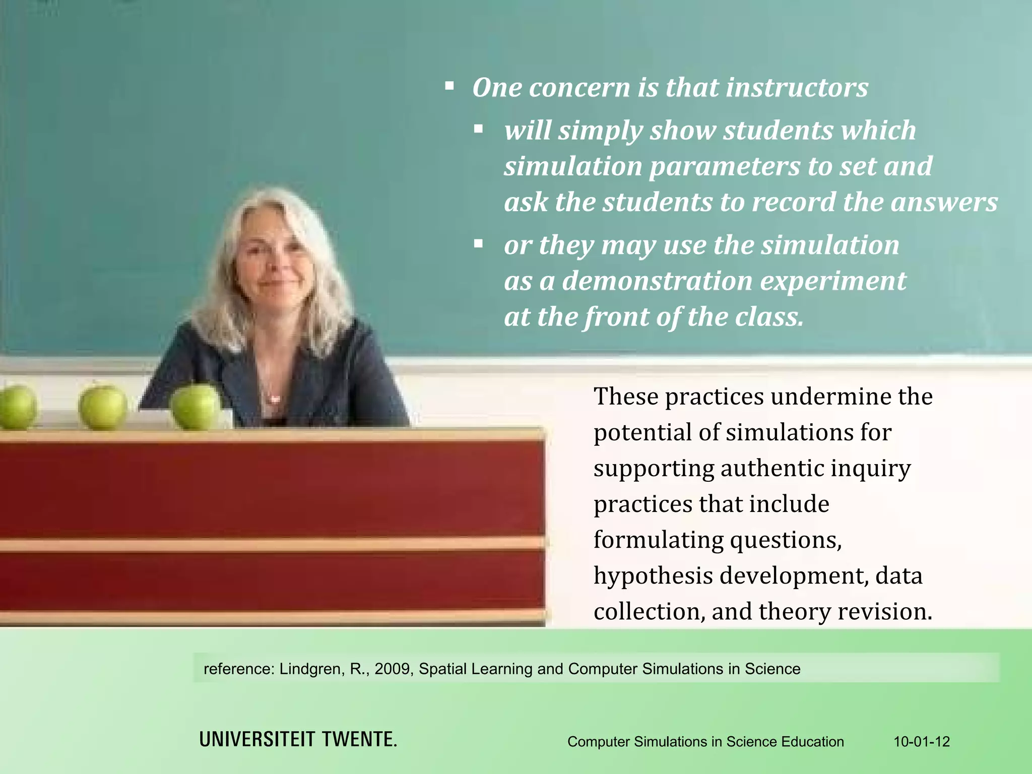 One concern is that instructors will simply show students which simulation parameters to set and ask the students to record the answers or they may use the simulation as a demonstration experiment at the front of the class. 10-01-12 Computer Simulations in Science Education These practices undermine the potential of simulations for supporting authentic inquiry practices that include formulating questions, hypothesis development, data collection, and theory revision. reference:  Lindgren, R., 2009, Spatial Learning and Computer Simulations in Science 