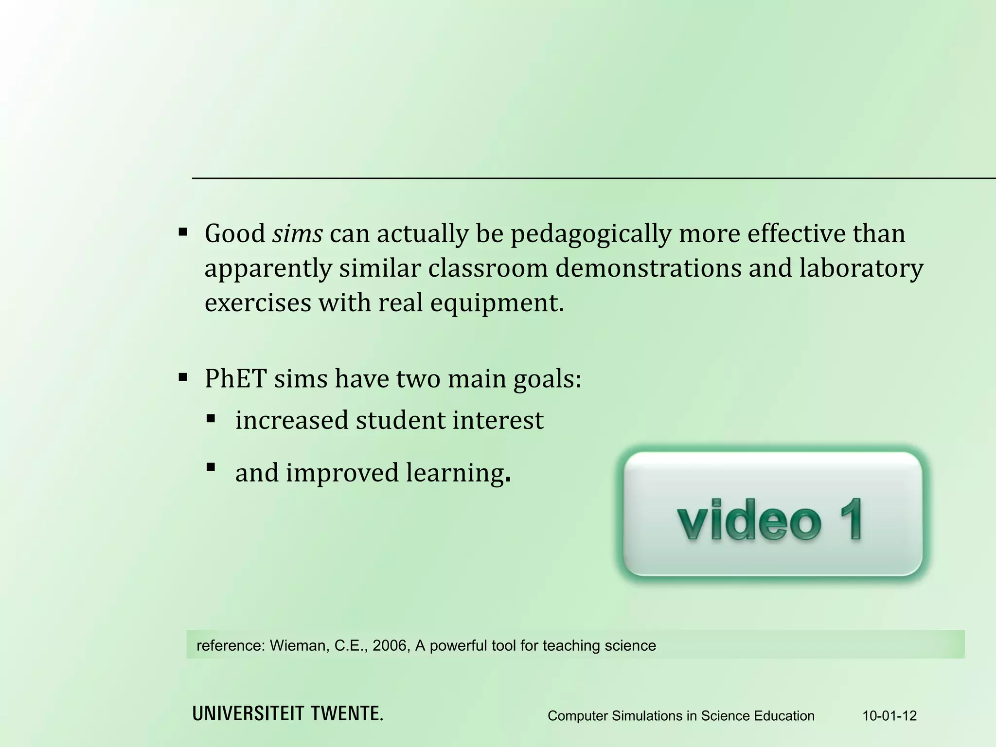 Good  sims  can actually be pedagogically more effective than apparently similar classroom demonstrations and laboratory exercises with real equipment.   PhET sims have two main goals: increased student interest and improved learning . 10-01-12 Computer Simulations in Science Education reference:  Wieman, C.E., 2006, A powerful tool for teaching science 