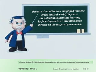 Because simulations are simplified versions of the natural world, they have the potential to facilitate learning by focusing students’ attention more directly on the targeted phenomena. 10-01-12 Computer Simulations in Science Education reference:  de Jong, T., 1998, Scientific discovery learning with computer simulations of conceptual domains 