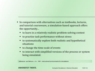 In comparison with alternatives such as textbooks, lectures, and tutorial courseware, a simulation-based approach offers the opportunity… to learn in a relatively realistic problem-solving context to practise task performance without stress to systematically explore both realistic and hypothetical situations to change the time-scale of events to interact with simplified versions of the process or system being simulated. 10-01-12 Computer Simulations in Science Education reference:  van Berkum, J.A., 1991, Instructional environments for simulations 