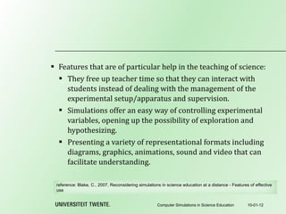 Features that are of particular help in the teaching of science: They free up teacher time so that they can interact with students instead of dealing with the management of the experimental setup/apparatus and supervision. Simulations offer an easy way of controlling experimental variables, opening up the possibility of exploration and hypothesizing. Presenting a variety of representational formats including diagrams, graphics, animations, sound and video that can facilitate understanding. 10-01-12 Computer Simulations in Science Education reference:  Blake, C., 2007, Reconsidering simulations in science education at a distance - Features of effective use 