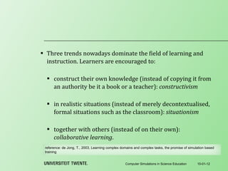 Three trends nowadays dominate the field of learning and instruction. Learners are encouraged to:   construct their own knowledge (instead of copying it from an authority be it a book or a teacher):  constructivism   in realistic situations (instead of merely decontextualised, formal situations such as the classroom):  situationism   together with others (instead of on their own):  collaborative learning . 10-01-12 Computer Simulations in Science Education reference:  de Jong, T., 2003, Learning complex domains and complex tasks, the promise of simulation based training 