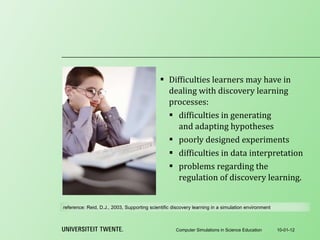 Difficulties learners may have in dealing with discovery learning processes: difficulties in generating and adapting hypotheses poorly designed experiments difficulties in data interpretation problems regarding the regulation of discovery learning . 10-01-12 Computer Simulations in Science Education reference:  Reid, D.J., 2003, Supporting scientific discovery learning in a simulation environment 