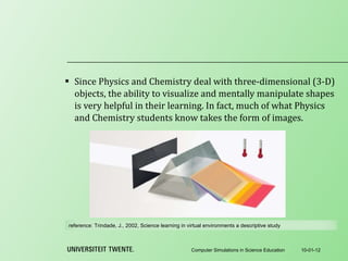 Since Physics and Chemistry deal with three-dimensional (3-D) objects, the ability to visualize and mentally manipulate shapes is very helpful in their learning. In fact, much of what Physics and Chemistry students know takes the form of images. 10-01-12 Computer Simulations in Science Education reference:  Trindade, J., 2002, Science learning in virtual environments a descriptive study 
